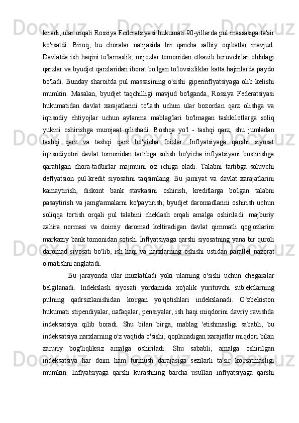 kiradi, ular orqali Rossiya Federatsiyasi hukumati 90-yillarda pul massasiga ta'sir
ko'rsatdi.   Biroq,   bu   choralar   natijasida   bir   qancha   salbiy   oqibatlar   mavjud.
Davlatda ish haqini to'lamaslik, mijozlar tomonidan etkazib beruvchilar oldidagi
qarzlar va byudjet qarzlaridan iborat bo'lgan to'lovsizliklar katta hajmlarda paydo
bo'ladi.   Bunday   sharoitda   pul   massasining   o'sishi   giperinflyatsiyaga   olib   kelishi
mumkin.   Masalan,   byudjet   taqchilligi   mavjud   bo'lganda,   Rossiya   Federatsiyasi
hukumatidan   davlat   xarajatlarini   to'lash   uchun   ular   bozordan   qarz   olishga   va
iqtisodiy   ehtiyojlar   uchun   aylanma   mablag'lari   bo'lmagan   tashkilotlarga   soliq
yukini   oshirishga   murojaat   qilishadi.   Boshqa   yo'l   -   tashqi   qarz,   shu   jumladan
tashqi   qarz   va   tashqi   qarz   bo'yicha   foizlar.   Inflyatsiyaga   qarshi   siyosat
iqtisodiyotni   davlat   tomonidan   tartibga   solish   bo'yicha   inflyatsiyani   bostirishga
qaratilgan   chora-tadbirlar   majmuini   o'z   ichiga   oladi.   Talabni   tartibga   soluvchi
deflyatsion   pul-kredit   siyosatini   taqsimlang.   Bu   jamiyat   va   davlat   xarajatlarini
kamaytirish,   diskont   bank   stavkasini   oshirish,   kreditlarga   bo'lgan   talabni
pasaytirish  va  jamg'armalarni   ko'paytirish,  byudjet  daromadlarini   oshirish  uchun
soliqqa   tortish   orqali   pul   talabini   cheklash   orqali   amalga   oshiriladi.   majburiy
zahira   normasi   va   doimiy   daromad   keltiradigan   davlat   qimmatli   qog'ozlarini
markaziy bank tomonidan sotish. Inflyatsiyaga qarshi siyosatning yana bir quroli
daromad   siyosati   bo'lib,   ish   haqi   va   narxlarning   oshishi   ustidan   parallel   nazorat
o'rnatishni anglatadi.
  Bu   jarayonda   ular   muzlatiladi   yoki   ularning   o'sishi   uchun   chegaralar
belgilanadi.   Indekslash   siyosati   yordamida   xo'jalik   yurituvchi   sub'ektlarning
pulning   qadrsizlanishidan   ko'rgan   yo'qotishlari   indekslanadi.   O‘zbekiston
hukumati stipendiyalar, nafaqalar, pensiyalar, ish haqi miqdorini davriy ravishda
indeksatsiya   qilib   boradi.   Shu   bilan   birga,   mablag   'etishmasligi   sababli,   bu
indeksatsiya narxlarning o'z vaqtida o'sishi, qoplanadigan xarajatlar miqdori bilan
zaruriy   bog'liqliksiz   amalga   oshiriladi.   Shu   sababli,   amalga   oshirilgan
indeksatsiya   har   doim   ham   turmush   darajasiga   sezilarli   ta'sir   ko'rsatmasligi
mumkin.   Inflyatsiyaga   qarshi   kurashning   barcha   usullari   inflyatsiyaga   qarshi 