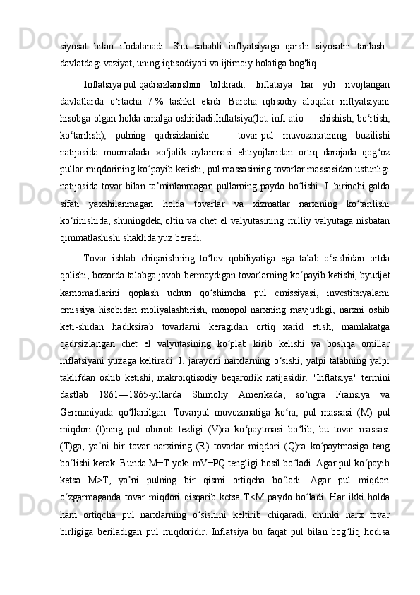 siyosat   bilan   ifodalanadi.   Shu   sababli   inflyatsiyaga   qarshi   siyosatni   tanlash
davlatdagi vaziyat, uning iqtisodiyoti va ijtimoiy holatiga bog'liq.
I nflatsiya   pul   qadrsizlanishini   bildiradi.   Inflatsiya   har   yili   rivojlangan
davlatlarda   o rtacha   7ʻ   %   tashkil   etadi.   Barcha   iqtisodiy   aloqalar   inflyatsiyani
hisobga olgan holda amalga oshiriladi.Inflatsiya(lot. in ﬂ   atio — shishish, bo rtish,	
ʻ
ko tarilish),   pulning   qadrsizlanishi   —   tovar-pul   muvozanatining   buzilishi	
ʻ
natijasida   muomalada   xo jalik   aylanmasi   ehtiyojlaridan   ortiq   darajada   qog oz	
ʻ ʻ
pullar miqdorining ko payib ketishi, pul massasining tovarlar massasidan ustunligi	
ʻ
natijasida   tovar   bilan   ta minlanmagan   pullarning   paydo   bo lishi.   I.   birinchi   galda	
ʼ ʻ
sifati   yaxshilanmagan   holda   tovarlar   va   xizmatlar   narxining   ko tarilishi	
ʻ
ko rinishida,   shuningdek,   oltin   va   chet   el   valyutasining   milliy   valyutaga   nisbatan	
ʻ
qimmatlashishi shaklida yuz beradi. 
Tovar   ishlab   chiqarishning   to lov   qobiliyatiga   ega   talab   o sishidan   ortda	
ʻ ʻ
qolishi, bozorda talabga javob bermaydigan tovarlarning ko payib ketishi, byudjet	
ʻ
kamomadlarini   qoplash   uchun   qo shimcha   pul   emissiyasi,   investitsiyalarni	
ʻ
emissiya   hisobidan   moliyalashtirish,   monopol   narxning   mavjudligi,   narxni   oshib
keti-shidan   hadiksirab   tovarlarni   keragidan   ortiq   xarid   etish,   mamlakatga
qadrsizlangan   chet   el   valyutasining   ko plab   kirib   kelishi   va   boshqa   omillar	
ʻ
inflatsiyani   yuzaga   keltiradi.   I.   jarayoni   narxlarning   o sishi,   yalpi   talabning   yalpi	
ʻ
taklifdan   oshib   ketishi,   makroiqtisodiy   beqarorlik   natijasidir.   "Inflatsiya"   termini
dastlab   1861—1865-yillarda   Shimoliy   Amerikada,   so ngra   Fransiya   va	
ʻ
Germaniyada   qo llanilgan.   Tovarpul   muvozanatiga   ko ra,   pul   massasi   (M)   pul	
ʻ ʻ
miqdori   (t)ning   pul   oboroti   tezligi   (V)ra   ko paytmasi   bo lib,   bu   tovar   massasi	
ʻ ʻ
(T)ga,   ya ni   bir   tovar   narxining   (R)   tovarlar   miqdori   (Q)ra   ko paytmasiga   teng	
ʼ ʻ
bo lishi kerak. Bunda M=T yoki mV=PQ tengligi hosil bo ladi. Agar pul ko payib	
ʻ ʻ ʻ
ketsa   M>T,   ya ni   pulning   bir   qismi   ortiqcha   bo ladi.   Agar   pul   miqdori	
ʼ ʻ
o zgarmaganda   tovar   miqdori   qisqarib   ketsa   T<M   paydo   bo ladi.   Har   ikki   holda	
ʻ ʻ
ham   ortiqcha   pul   narxlarning   o sishini   keltirib   chiqaradi,   chunki   narx   tovar	
ʻ
birligiga   beriladigan   pul   miqdoridir.   Inflatsiya   bu   faqat   pul   bilan   bog liq   hodisa	
ʻ 