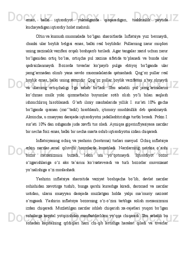 emas,   balki   iqtisodiyot   yuksalganda   qisqaradigan,   tushkunlik   paytida
kuchayadigan iqtisodiy holat mahsuli.
Oltin   va   kumush   muomalada   bo lgan   sharoitlarda   Inflatsiya   yuz   bermaydi,ʻ
chunki   ular   boylik   belgisi   emas,   balki   real   boylikdir.   Pullarning   zarur   miqdori
uning xazinalik vazifasi orqali boshqarib turiladi. Agar tangalar xarid uchun zarur
bo lganidan   ortiq   bo lsa,   ortiqcha   pul   xazina   sifatida   to planadi   va   bunda   ular	
ʻ ʻ ʻ
qadrsizlanmaydi.   Bozorda   tovarlar   ko payib   pulga   ehtiyoj   bo lganda   ular	
ʻ ʻ
jamg armadan   olinib   yana   savdo   muomalalarida   qatnashadi.   Qog oz   pullar   real	
ʻ ʻ
boylik emas, balki  uning ramzidir. Qog oz pullar  boylik vazifasini  o tay olmaydi	
ʻ ʻ
va   ularning   ortiqchaligi   I.ga   sabab   bo ladi.   Shu   sababli   pul   jamg armalarini
ʻ ʻ
ko chmas   mulk   yoki   qimmatbaho   buyumlar   sotib   olish   yo li   bilan   saqlash	
ʻ ʻ
ishonchliroq   hisoblanadi.   G arb   ilmiy   manbalarida   yillik   I.   sur ati   10%   gacha	
ʻ ʼ
bo lganda   qisman   (mo tadil)   hisoblanib,   ijtimoiy   mushkullik   deb   qaralmaydi.	
ʻ ʻʼ
Aksincha, u muayyan darajada iqtisodiyotni jadallashtirishga turtki beradi. Pekin I.
sur ati 10% dan oshganda juda xavfli tus oladi. Ayniqsa giperinflyasiyasa narxlar
ʼ
bir necha foiz emas, balki bir necha marta oshib iqtisodiyotni izdan chiqaradi.
Inflatsiyaning   ochiq   va   yashirin   (bostirma)   turlari   mavjud.   Ochiq   inflatsiya
erkin   narxlar   amal   qiluvchi   bozorlarda   kuzatiladi.   Narxlarning   notekis   o sishi	
ʻ
bozor   mexanizmini   buzadi,   lekin   uni   yo qotmaydi.   Iqtisodiyot   bozor	
ʻ
o zgarishlariga   o z   aks   ta sirini   ko rsataveradi   va   turli   bozorlar   muvozanat	
ʻ ʻ ʼ ʻ
yo nalishiga o zi moslashadi.
ʻ ʻ
Yashirin   inflatsiya   sharoitida   vaziyat   boshqacha   bo lib,   davlat   narxlar	
ʻ
oshishidan   xavotirga   tushib,   bunga   qarshi   kurashga   kiradi,   daromad   va   narxlar
ustidan,   ularni   muayyan   darajada   muzlatgan   holda   yalpi   ma muriy   nazorat	
ʼ
o rngaadi.   Yashirin   inflatsiya   bozorning   o z-o zini   tartibga   solish   mexanizmini	
ʻ ʻ ʻ
izdan   chiqaradi.   Muzlatilgan   narxlar   ishlab   chiqarish   xa-rajatlari   yuqori   bo lgan	
ʻ
sohalarga   kapital   yotqizishdan   manfaatdorlikni   yo qqa   chiqaradi.   Shu   sababli   bu	
ʻ
sohadan   kapitalning   qrldiqlari   ham   chi-qib   ketishga   harakat   qiladi   va   tovarlar 