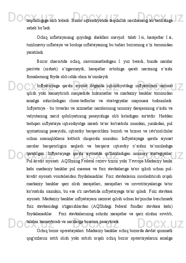 taqchilligiga  olib  keladi.  Bozor   iqtisodiyotida  taqchillik  narxlarning  ko tarilishigaʻ
sabab bo ladi.	
ʻ
Ochiq   inflatsiyaning   quyidagi   shakllari   mavjud:   talab   I.si,   harajatlar   I.si,
tuzilmaviy inflatsiya va boshqa inflatsiyaning bu turlari bozorning o zi tomonidan	
ʻ
yaratiladi.
Bozor   sharoitida   ochiq,   muvozanatlashgan   I.   yuz   beradi,   bunda   narxlar
pariteta   (nisbati)   o zgarmaydi,   harajatlar   ortishiga   qarab   narxning   o sishi	
ʻ ʻ
firmalarning foyda olib ishla-shini ta minlaydi.	
ʼ
Inflyatsiyaga   qarshi   siyosat   deganda   iqtisodiyotdagi   inflyatsiyani   nazorat
qilish   yoki   kamaytirish   maqsadida   hukumatlar   va   markaziy   banklar   tomonidan
amalga   oshiriladigan   chora-tadbirlar   va   strategiyalar   majmuasi   tushuniladi.
Inflyatsiya - bu tovarlar va xizmatlar narxlarining umumiy darajasining o'sishi  va
valyutaning   xarid   qobiliyatining   pasayishiga   olib   keladigan   sur'atdir.   Haddan
tashqari   inflyatsiya   iqtisodiyotga   zararli   ta'sir   ko'rsatishi   mumkin,   jumladan,   pul
qiymatining   pasayishi,   iqtisodiy   barqarorlikni   buzish   va   biznes   va   iste'molchilar
uchun   noaniqliklarni   keltirib   chiqarishi   mumkin.   Inflyatsiyaga   qarshi   siyosat
narxlar   barqarorligini   saqlash   va   barqaror   iqtisodiy   o‘sishni   ta’minlashga
qaratilgan.   Inflyatsiyaga   qarshi   siyosatda   qo'llaniladigan   umumiy   strategiyalar:
Pul-kredit siyosati: AQShning Federal rezerv tizimi yoki Yevropa Markaziy banki
kabi   markaziy   banklar   pul   massasi   va   foiz   stavkalariga   ta'sir   qilish   uchun   pul-
kredit   siyosati   vositalaridan   foydalanadilar.   Foiz   stavkalarini   moslashtirish   orqali
markaziy   banklar   qarz   olish   xarajatlari,   xarajatlari   va   investitsiyalariga   ta'sir
ko'rsatishi   mumkin,   bu   esa   o'z   navbatida   inflyatsiyaga   ta'sir   qiladi.   Foiz   stavkasi
siyosati: Markaziy banklar inflyatsiyani nazorat qilish uchun ko'pincha benchmark
foiz   stavkasidagi   o'zgarishlardan   (AQShdagi   federal   fondlar   stavkasi   kabi)
foydalanadilar.   .   Foiz   stavkalarining   oshishi   xarajatlar   va   qarz   olishni   sovitib,
talabni kamaytiradi va narxlarga bosimni pasaytiradi.
Ochiq bozor operatsiyalari: Markaziy banklar ochiq bozorda davlat qimmatli
qog'ozlarini   sotib   olish   yoki   sotish   orqali   ochiq   bozor   operatsiyalarini   amalga 