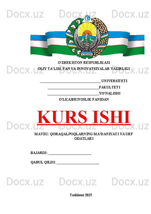 O‘ZBEKISTON RESPUBLIKASI 
OLIY TA’LIM, FAN VA INNOVATSIYALAR VAZIRLIGI
__________________________________ UNIVERSITETI
_____________________________FAKULTETI
_____________________________YO‘NALISHI
O’LKASHUNOSLIK FANIDAN
KURS ISHI
MAVZU: QORAQALPOQLARNING MA DANIYATI VA URFʻ
ODATLARI
BAJARDI: ________________________
QABUL QILDI: ________________________
Toshkent 202 5 