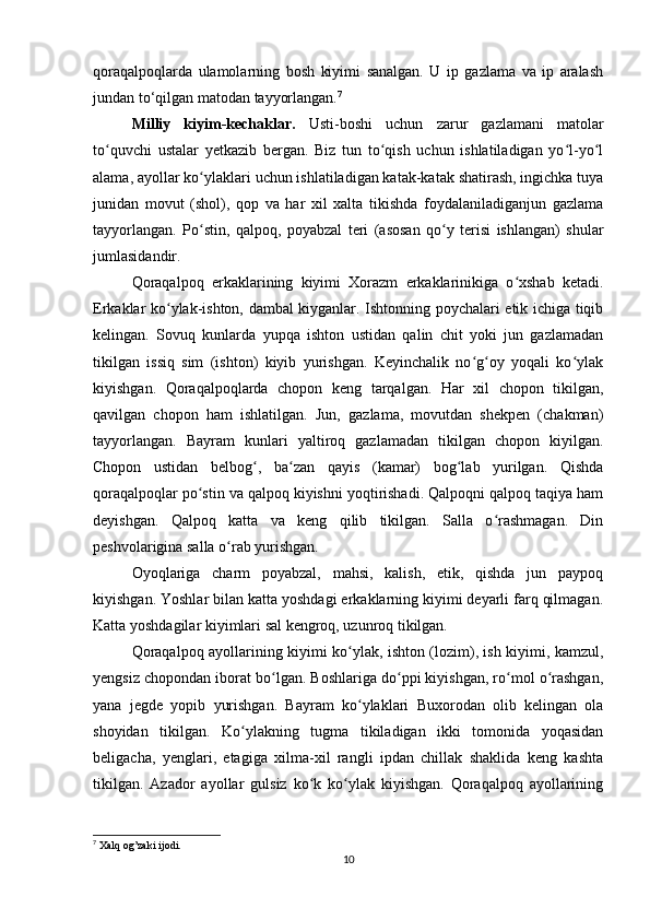 qoraqalpoqlarda   ulamolarning   bosh   kiyimi   sanalgan.   U   ip   gazlama   va   ip   aralash
jundan to‘qilgan matodan tayyorlangan. 7
Milliy   kiyim-kechaklar.   Usti-boshi   uchun   zarur   gazlamani   matolar
to quvchi   ustalar   yetkazib   bergan.   Biz   tun   to qish   uchun   ishlatiladigan   yo l-yo lʻ ʻ ʻ ʻ
alama, ayollar ko ylaklari uchun ishlatiladigan katak-katak shatirash, ingichka tuya	
ʻ
junidan   movut   (shol),   qop   va   har   xil   xalta   tikishda   foydalaniladiganjun   gazlama
tayyorlangan.   Po stin,   qalpoq,   poyabzal   teri   (asosan   qo y   terisi   ishlangan)   shular
ʻ ʻ
jumlasidandir.
Qoraqalpoq   erkaklarining   kiyimi   Xorazm   erkaklarinikiga   o xshab   ketadi.	
ʻ
Erkaklar ko ylak-ishton, dambal kiyganlar. Ishtonning poychalari etik ichiga tiqib	
ʻ
kelingan.   Sovuq   kunlarda   yupqa   ishton   ustidan   qalin   chit   yoki   jun   gazlamadan
tikilgan   issiq   sim   (ishton)   kiyib   yurishgan.   Keyinchalik   no g oy   yoqali   ko ylak	
ʻ ʻ ʻ
kiyishgan.   Qoraqalpoqlarda   chopon   keng   tarqalgan.   Har   xil   chopon   tikilgan,
qavilgan   chopon   ham   ishlatilgan.   Jun,   gazlama,   movutdan   shekpen   (chakman)
tayyorlangan.   Bayram   kunlari   yaltiroq   gazlamadan   tikilgan   chopon   kiyilgan.
Chopon   ustidan   belbog ,   ba zan   qayis   (kamar)   bog lab   yurilgan.   Qishda	
ʻ ʻ ʻ
qoraqalpoqlar po stin va qalpoq kiyishni yoqtirishadi. Qalpoqni qalpoq taqiya ham	
ʻ
deyishgan.   Qalpoq   katta   va   keng   qilib   tikilgan.   Salla   o rashmagan.   Din	
ʻ
peshvolarigina salla o rab yurishgan.	
ʻ
Oyoqlariga   charm   poyabzal,   mahsi,   kalish,   etik,   qishda   jun   paypoq
kiyishgan. Yoshlar bilan katta yoshdagi erkaklarning kiyimi deyarli farq qilmagan.
Katta yoshdagilar kiyimlari sal kengroq, uzunroq tikilgan.
Qoraqalpoq ayollarining kiyimi ko ylak, ishton (lozim), ish kiyimi, kamzul,	
ʻ
yengsiz chopondan iborat bo lgan. Boshlariga do ppi kiyishgan, ro mol o rashgan,	
ʻ ʻ ʻ ʻ
yana   jegde   yopib   yurishgan.   Bayram   ko ylaklari   Buxorodan   olib   kelingan   ola	
ʻ
shoyidan   tikilgan.   Ko ylakning   tugma   tikiladigan   ikki   tomonida   yoqasidan	
ʻ
beligacha,   yenglari,   etagiga   xilma-xil   rangli   ipdan   chillak   shaklida   keng   kashta
tikilgan.   Azador   ayollar   gulsiz   ko k   ko ylak   kiyishgan.   Qoraqalpoq   ayollarining	
ʻ ʻ
7
  Xalq   og ’ zaki   ijodi .
10 