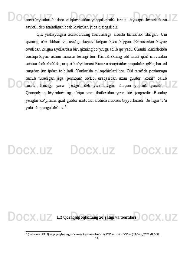 bosh  kiyimlari   boshqa  xalqlarnikidan  yaqqol   ajralib  turadi.  Ayniqsa,  kimishek  va
savkali deb ataladigan bosh kiyimlari juda qiziqarlidir.
Qiz   yashaydigan   xonadonning   hammasiga   albatta   kimishek   tikilgan.   Uni
qizning   o zi   tikkan   va   ovulga   kuyov   kelgan   kuni   kiygan.   Kimishekni   kuyovʻ
ovulidan kelgan ayollardan biri qizning bo yniga solib qo yadi. Chunki kimishekda	
ʻ ʻ
boshqa   kiyim   uchun   maxsus   teshigi   bor.   Kimishekning   old   tarafi   qizil   movutdan
uchburchak shaklda, orqasi ko yrikmasi Buxoro shoyisidan popukdor qilib, har xil	
ʻ
rangdan   jun   ipdan   to qiladi.   Yonlarida   quloqchinlari   bor.   Old   tarafida   peshonaga	
ʻ
tushib   turadigan   jiga   (peshona)   bo lib,   oraqasidan   uzun   guldor   “kokil”   osilib	
ʻ
turadi.   Boshga   yana   “jedge”   deb   yuritiladigan   chopon   yopinib   yuradilar.
Qoraqalpoq   kiyimlarining   o ziga   xos   jihatlaridan   yana   biri   jengsedir.   Bunday	
ʻ
yenglar ko pincha qizil guldor matodan alohida maxsus tayyorlanadi. So ngra to n	
ʻ ʻ ʻ
yoki choponga tikiladi. 8
1.2 Qoraqalpoqlarning xo’jaligi va toamlari
8
  Qurbanova . Z . I ,  Qoraqalpoqlarning   an ’ anaviy   kiyim - kechaklari  ( XIX   asr   oxiri -  XX   asr )  Nukus ,.2022,- B .5-37.
11 