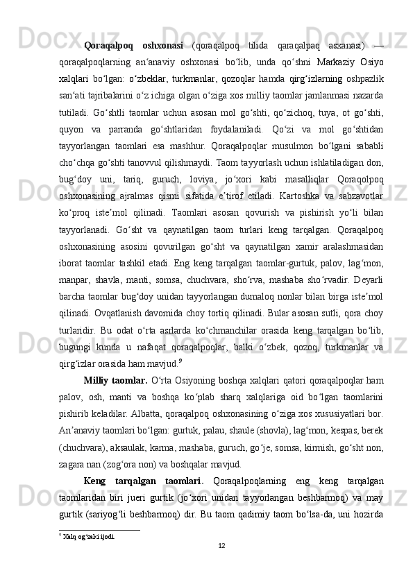 Qoraqalpoq   oshxonasi   ( qoraqalpoq   tilida   qaraqalpaq   asxanası )   —
qoraqalpoqlarning   an anaviy   oshxonasi   bo lib,   unda   qo shni  ʻ ʻ ʻ Markaziy   Osiyo
xalqlari   bo lgan:  	
ʻ o zbeklar	ʻ ,   turkmanlar ,   qozoqlar   hamda   qirg izlarning	ʻ   oshpazlik
san ati tajribalarini o z ichiga olgan o ziga xos milliy taomlar jamlanmasi nazarda	
ʻ ʻ ʻ
tutiladi.   Go shtli   taomlar   uchun   asosan   mol   go shti,   qo zichoq,   tuya,   ot   go shti,	
ʻ ʻ ʻ ʻ
quyon   va   parranda   go shtlaridan   foydalaniladi.   Qo zi   va   mol   go shtidan	
ʻ ʻ ʻ
tayyorlangan   taomlari   esa   mashhur.   Qoraqalpoqlar   musulmon   bo lgani   sababli	
ʻ
cho chqa go shti tanovvul qilishmaydi. Taom tayyorlash uchun ishlatiladigan don,	
ʻ ʻ
bug doy   uni,   tariq,   guruch,   loviya,   jo xori   kabi   masalliqlar   Qoraqolpoq
ʻ ʻ
oshxonasining   ajralmas   qismi   sifatida   e tirof   etiladi.   Kartoshka   va   sabzavotlar	
ʼ
ko proq   iste mol   qilinadi.   Taomlari   asosan   qovurish   va   pishirish   yo li   bilan	
ʻ ʼ ʻ
tayyorlanadi.   Go sht   va   qaynatilgan   taom   turlari   keng   tarqalgan.   Qoraqalpoq	
ʻ
oshxonasining   asosini   qovurilgan   go sht   va   qaynatilgan   xamir   aralashmasidan	
ʻ
iborat   taomlar   tashkil   etadi.   Eng   keng   tarqalgan   taomlar-gurtuk,   palov,   lag mon,	
ʻ
manpar,   shavla,   manti,   somsa,   chuchvara,   sho rva,   mashaba   sho rvadir.   Deyarli	
ʻ ʻ
barcha taomlar bug doy unidan tayyorlangan dumaloq nonlar bilan birga iste mol	
ʻ ʼ
qilinadi. Ovqatlanish davomida choy tortiq qilinadi. Bular asosan sutli, qora choy
turlaridir.   Bu   odat   o rta   asrlarda   ko chmanchilar   orasida   keng   tarqalgan   bo lib,
ʻ ʻ ʻ
bugungi   kunda   u   nafaqat   qoraqalpoqlar,   balki   o zbek,   qozoq,   turkmanlar   va	
ʻ
qirg izlar orasida ham mavjud.	
ʻ 9
Milliy   taomlar.   O rta   Osiyoning   boshqa   xalqlari   qatori   qoraqalpoqlar   ham	
ʻ
palov,   osh,   manti   va   boshqa   ko plab   sharq   xalqlariga   oid   bo lgan   taomlarini	
ʻ ʻ
pishirib keladilar. Albatta, qoraqalpoq oshxonasining o ziga xos xususiyatlari bor.	
ʻ
An anaviy taomlari bo lgan: gurtuk, palau, shaule (shovla), lag mon, kespas, berek	
ʼ ʻ ʻ
(chuchvara), aksaulak, karma, mashaba, guruch, go je, somsa, kirmish, go sht non,	
ʻ ʻ
zagara nan (zog ora non) va boshqalar mavjud.	
ʻ
Keng   tarqalgan   taomlari .   Qoraqalpoqlarning   eng   keng   tarqalgan
taomlaridan   biri   jueri   gurtik   (jo xori   unidan   tayyorlangan   beshbarmoq)   va   may	
ʻ
gurtik  (sariyog li  beshbarmoq)  dir.  Bu  taom  qadimiy  taom  bo lsa-da,  uni   hozirda	
ʻ ʻ
9
  Xalq   og ʻ zaki   ijodi .
12 