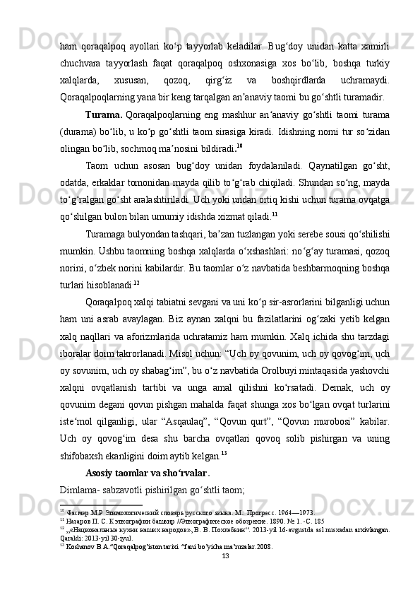 ham   qoraqalpoq   ayollari   ko p   tayyorlab   keladilar.   Bug doy   unidan   katta   xamirliʻ ʻ
chuchvara   tayyorlash   faqat   qoraqalpoq   oshxonasiga   xos   bo lib,   boshqa   turkiy	
ʻ
xalqlarda,   xususan,   qozoq,   qirg iz   va   boshqirdlarda   uchramaydi.	
ʻ
Qoraqalpoqlarning yana bir keng tarqalgan an anaviy taomi bu go shtli turamadir.	
ʼ ʻ
Turama.   Qoraqalpoqlarning   eng   mashhur   an anaviy   go shtli   taomi   turama	
ʻ ʻ
(durama) bo lib, u ko p	
ʻ ʻ   go shtli  taom sirasiga kiradi. Idishning nomi tur so zidan	ʻ ʻ
olingan bo lib, sochmoq ma nosini bildiradi	
ʻ ʼ . 10
 
Taom   uchun   asosan   bug doy   unidan	
ʻ   foydalaniladi.   Qaynatilgan   go sht,	ʻ
odatda, erkaklar tomonidan mayda qilib to g rab chiqiladi. Shundan so ng, mayda	
ʻ ʻ ʻ
to g ralgan go sht aralashtiriladi. Uch yoki undan ortiq kishi uchun turama ovqatga	
ʻ ʻ ʻ
qo shilgan bulon bilan umumiy idishda xizmat qiladi.
ʻ 11
Turamaga bulyondan tashqari, ba zan tuzlangan yoki serebe sousi qo shilishi	
ʼ ʻ
mumkin. Ushbu taomning boshqa xalqlarda o xshashlari: no g ay turamasi, qozoq	
ʻ ʻ ʻ
norini, o zbek norini kabilardir. Bu taomlar o z navbatida beshbarmoqning boshqa	
ʻ ʻ
turlari hisoblanadi . 12
Qoraqalpoq xalqi tabiatni sevgani va uni ko p sir-asrorlarini bilganligi uchun	
ʻ
ham   uni   asrab   avaylagan.   Biz   aynan   xalqni   bu   fazilatlarini   og zaki   yetib   kelgan	
ʻ
xalq naqllari   va aforizmlarida  uchratamiz ham   mumkin. Xalq  ichida shu  tarzdagi
iboralar doim takrorlanadi. Misol uchun: “Uch oy qovunim, uch oy qovog im, uch	
ʻ
oy sovunim, uch oy shabag im”, bu o z navbatida Orolbuyi mintaqasida yashovchi	
ʻ ʻ
xalqni   ovqatlanish   tartibi   va   unga   amal   qilishni   ko rsatadi.   Demak,   uch   oy	
ʻ
qovunim degani  qovun pishgan mahalda faqat  shunga xos bo lgan ovqat  turlarini	
ʻ
iste mol   qilganligi,   ular   “Asqaulaq”,   “Qovun   qurt”,   “Qovun   murobosi”   kabilar.	
ʻ
Uch   oy   qovog im   desa   shu   barcha   ovqatlari   qovoq   solib   pishirgan   va   uning	
ʻ
shifobaxsh ekanligini doim aytib kelgan. 13
Asosiy taomlar va sho rvalar	
ʻ .
Dimlama- sabzavotli pishirilgan go shtli taom;	
ʻ
10
  Фасмер .М.Р Этимологический словарь русского языка. М.: Прогресс. 1964—1973.
11
  Назаров П. С. К этнографии башкир //Этнографическое обозрение. 1890. №   1. -С. 185
12
  „«Национальные кухни наших народов», В. В. Похлебкин“. 2013- yil   16- avgustda   asl   nusxadan   arxivlangan .
Qaraldi : 2013- yil  30- iyul .
13
  Koshanov   B . A .″ Qoraqalpog ’ iston   tarixi  ″  fani   bo ’ yicha   ma ’ ruzalar .2008.
13 