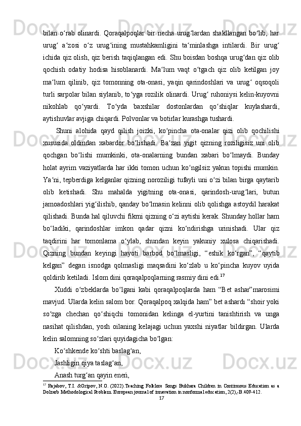 bilan   o rab   olinardi.   Qoraqalpoqlar   bir   necha   urug lardan   shakllangan   bo lib,   harʻ ʻ ʻ
urug   a zosi   o z   urug ining   mustahkamligini   ta minlashga   intilardi.   Bir   urug	
ʻ ʻ ʻ ʻ ʻ ʻ
ichida qiz olish, qiz berish taqiqlangan edi. Shu boisdan boshqa urug dan qiz olib	
ʻ
qochish   odatiy   hodisa   hisoblanardi.   Ma lum   vaqt   o tgach   qiz   olib   ketilgan   joy	
ʻ ʻ
ma lum   qilinib,   qiz   tomonning   ota-onasi,   yaqin   qarindoshlari   va   urug   oqsoqoli	
ʻ ʻ
turli sarpolar bilan siylanib, to yga rozilik olinardi. Urug  ruhoniysi kelin-kuyovni	
ʻ ʻ
nikohlab   qo yardi.   To yda   baxshilar   dostonlardan   qo shiqlar   kuylashardi,	
ʻ ʻ ʻ
aytishuvlar avjiga chiqardi. Polvonlar va botirlar kurashga tushardi.
Shuni   alohida   qayd   qilish   joizki,   ko pincha   ota-onalar   qizi   olib   qochilishi	
ʻ
xususida   oldindan   xabardor   bo‘lishadi.   Ba zan   yigit   qizning   roziligisiz   uni   olib
ʻ
qochgan   bo lishi   mumkinki,   ota-onalarning   bundan   xabari   bo lmaydi.   Bunday	
ʻ ʻ
holat   ayrim   vaziyatlarda   har   ikki   tomon   uchun   ko ngilsiz   yakun   topishi   mumkin.	
ʻ
Ya ni, tepberdiga kelganlar qizning noroziligi tufayli uni o zi bilan birga qaytarib	
ʻ ʻ
olib   ketishadi.   Shu   mahalda   yigitning   ota-onasi,   qarindosh-urug lari,   butun	
ʻ
jamoadoshlari yig ilishib, qanday bo lmasin kelinni olib qolishga astoydil harakat	
ʻ ʻ
qilishadi. Bunda hal qiluvchi fikrni qizning o‘zi aytishi kerak. Shunday hollar ham
bo‘ladiki,   qarindoshlar   imkon   qadar   qizni   ko‘ndirishga   urinishadi.   Ular   qiz
taqdirini   har   tomonlama   o ylab,   shundan   keyin   yakuniy   xulosa   chiqarishadi.	
ʻ
Qizning   bundan   keyingi   hayoti   barbod   bo‘lmasligi,   “eshik   ko‘rgan”,   “qaytib
kelgan”   degan   isnodga   qolmasligi   maqsadini   ko‘zlab   u   ko‘pincha   kuyov   uyida
qoldirib ketiladi. Islom dini qoraqalpoqlarning rasmiy dini edi. 17
Xuddi   o zbeklarda   bo lgani   kabi   qoraqalpoqlarda   ham   “Bet   ashar”marosimi	
ʻ ʻ
mavjud. Ularda kelin salom bor. Qoraqalpoq xalqida ham” bet ashardı “shoir yoki
so zga   chechan   qo shiqchi   tomonidan   kelinga   el-yurtini   tanishtirish   va   unga	
ʻ ʻ
nasihat   qilishdan,   yosh   oilaning   kelajagi   uchun   yaxshi   niyatlar   bildirgan.   Ularda
kelin salomning so zlari quyidagicha bo lgan:	
ʻ ʻ
Ko shkende ko shti baslag an,	
ʻ ʻ ʻ
Jashligin qiya taslag an, 	
ʻ
Anash turg an qayin eneń, 	
ʻ
17
  Rajabov,   T.I.   &Oripov,   N.O.   (2022).Teaching   Folklore   Songs   Bukhara   Children   in   Continuous   Education   as   a
Dolzarb Methodological Problem. European journal of innavation in nonformal education, 2(2),-B.409-412.
17 