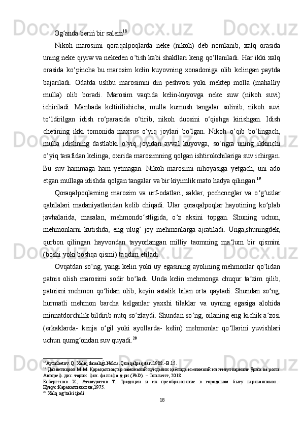 Og anda beriń bir salemʻ 18
Nikoh   marosimi   qoraqalpoqlarda   neke   (nikoh)   deb   nomlanib,   xalq   orasida
uning neke qıyıw va nekeden o tish kabi shakllari keng qo‘llaniladi. Har ikki xalq	
ʻ
orasida   ko‘pincha   bu   marosim   kelin   kuyovning   xonadoniga   olib   kelingan   paytda
bajariladi.   Odatda   ushbu   marosimni   din   peshvosi   yoki   mektep   molla   (mahalliy
mulla)   olib   boradi.   Marosim   vaqtida   kelin-kuyovga   neke   suw   (nikoh   suvi)
ichiriladi.   Manbada   keltirilishicha,   mulla   kumush   tangalar   solinib,   nikoh   suvi
to‘ldirilgan   idish   ro‘parasida   o‘tirib,   nikoh   duosini   o‘qishga   kirishgan.   Idish
chetining   ikki   tomonida   maxsus   o‘yiq   joylari   bo‘lgan.   Nikoh   o‘qib   bo‘lingach,
mulla   idishning   dastlabki   o‘yiq   joyidan   avval   kuyovga,   so‘ngra   uning   ikkinchi
o‘yiq tarafidan kelinga, oxirida marosimning qolgan ishtirokchilariga suv ichirgan.
Bu   suv   hammaga   ham   yetmagan.   Nikoh   marosimi   nihoyasiga   yetgach,   uni   ado
etgan mullaga idishda qolgan tangalar va bir kiyimlik mato hadya qilingan. 19
Qoraqalpoqlarning   marosim   va   urf-odatlari,   saklar,   pecheneglar   va   o g uzlar	
ʻ ʻ
qabilalari   madaniyatlaridan   kelib   chiqadi.   Ular   qoraqalpoqlar   hayotining   ko plab	
ʻ
javhalarida,   masalan,   mehmondo stligida,   o z   aksini   topgan.   Shuning   uchun,	
ʻ ʻ
mehmonlarni   kutishda,   eng   ulug   joy   mehmonlarga   ajratiladi.   Unga,shuningdek,
ʻ
qurbon   qilingan   hayvondan   tayyorlangan   milliy   taomning   ma lum   bir   qismini	
ʻ
(boshi yoki boshqa qismi) taqdim etiladi.
Ovqatdan so ng, yangi kelin yoki uy egasining ayolining mehmonlar qo lidan	
ʻ ʻ
patnis   olish   marosimi   sodir   bo ladi.   Unda   kelin   mehmonga   chuqur   ta zim   qilib,	
ʻ ʻ
patnisni   mehmon   qo lidan   olib,   keyin   astalik   bilan   orta   qaytadi.   Shundan   so ng,	
ʻ ʻ
hurmatli   mehmon   barcha   kelganlar   yaxshi   tilaklar   va   uyning   egasiga   alohida
minnatdorchilik bildirib nutq so zlaydi. Shundan so ng, oilaning eng kichik a zosi	
ʻ ʻ ʻ
(erkaklarda-   kenja   o gil   yoki   ayollarda-   kelin)   mehmonlar   qo llarini   yuvishlari	
ʻ ʻ
uchun qumg ondan suv quyadi.	
ʻ 20
18
Ayımbetov.Q..Xalıq danalı	
g?ı.Nókis.Qaraqalpaqstan.1988.-B.15.
19
  Давлетияров   М . М .  Қорақалпоқлар   замонавий   кундалик   ҳаётида   ижтимоий   институтларнинг   ўрни   ва   роли :
Автореф .  дис .  тарих .  фан .  фалсафа   д - ри  (PhD). –  Тошкент , 2018. 
Есбергенов   Х.,   Атамуратов   Т.   Традиции   и   их   преобразование   в   городском   быту   каракалпаков.–
Нукус:Каракалпакстан,1975.
20
  Xalq   og ʻ zaki   ijodi .
18