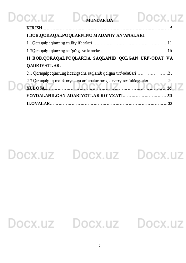 MUNDARIJA
KIRISH…………………………………………………………………………….5
I.BOB. QORAQALPOQLARNING MADANIY AN ANALARIʻ
1.1Qoraqalpoqlarning milliy liboslari…………………………………………….11
1.2Qoraqalpoqlarning xo’jaligi va taomlari………………………………………16
II   BOB. QORAQALPOQLARDA   SAQLANIB   QOLGAN   URF-ODAT   VA
QADRIYATLAR.
2. 1 Qoraqalpoqlarning hozirgacha saqlanib qolgan urf-odatlari………………….21
2.2 Qoraqalpoq ma daniyati va an analarining tasviriy san atdagi aksi..………...24	
ʻ ʻ ʻ
XULOSA…………………………………………………………………………26
FOYDALANILGAN ADABIYOTLAR RO YXATI………………………….30	
ʻ
ILOVALAR………………………………………………………………………33
2 
