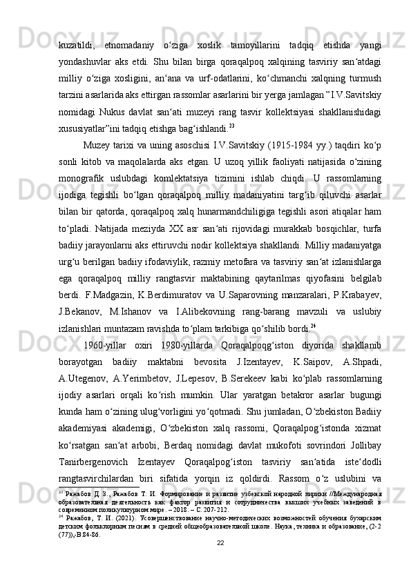 kuzatildi,   etnomadaniy   o ziga   xoslik   tamoyillarini   tadqiq   etishda   yangiʻ
yondashuvlar   aks   etdi.   Shu   bilan   birga   qoraqalpoq   xalqining   tasviriy   san atdagi	
ʻ
milliy   o ziga   xosligini,   an ana   va   urf-odatlarini,   ko chmanchi   xalqning   turmush	
ʻ ʻ ʻ
tarzini asarlarida aks ettirgan rassomlar asarlarini bir yerga jamlagan ”I.V.Savitskiy
nomidagi   Nukus   davlat   san ati   muzeyi   rang   tasvir   kollektsiyasi   shakllanishidagi	
ʻ
xususiyatlar”ini tadqiq etishga bag ishlandi.	
ʻ 23
Muzey  tarixi  va  uning asoschisi  I.V.Savitskiy  (1915-1984 yy.)   taqdiri   ko p	
ʻ
sonli   kitob   va   maqolalarda   aks   etgan.   U   uzoq   yillik   faoliyati   natijasida   o zining	
ʻ
monografik   uslubdagi   komlektatsiya   tizimini   ishlab   chiqdi.   U   rassomlarning
ijodiga   tegishli   bo lgan   qoraqalpoq   milliy   madaniyatini   targ ib   qiluvchi   asarlar	
ʻ ʻ
bilan  bir  qatorda,  qoraqalpoq  xalq  hunarmandchiligiga  tegishli  asori  atiqalar  ham
to pladi.   Natijada   meziyda   XX   asr   san ati   rijovidagi   murakkab   bosqichlar,   turfa	
ʻ ʻ
badiiy jarayonlarni aks ettiruvchi nodir kollektsiya shakllandi. Milliy madaniyatga
urg u berilgan badiiy ifodaviylik, razmiy metofara va tasviriy san at izlanishlarga
ʻ ʻ
ega   qoraqalpoq   milliy   rangtasvir   maktabining   qaytarilmas   qiyofasini   belgilab
berdi.   F.Madgazin,   K.Berdimuratov   va   U.Saparovning   manzaralari,   P.Krabayev,
J.Bekanov,   M.Ishanov   va   I.Alibekovning   rang-barang   mavzuli   va   uslubiy
izlanishlari muntazam ravishda to plam tarkibiga qo shilib bordi.	
ʻ ʻ 24
1960-yillar   oxiri   1980-yillarda   Qoraqalpoqg iston   diyorida   shakllanib	
ʻ
borayotgan   badiiy   maktabni   bevosita   J.Izentayev,   K.Saipov,   A.Shpadi,
A.Utegenov,   A.Yerimbetov,   J.Lepesov,   B.Serekeev   kabi   ko plab   rassomlarning	
ʻ
ijodiy   asarlari   orqali   ko rish   mumkin.   Ular   yaratgan   betakror   asarlar   bugungi	
ʻ
kunda ham o zining ulug vorligini yo qotmadi. Shu jumladan, O zbekiston Badiiy	
ʻ ʻ ʻ ʻ
akademiyasi   akademigi,   O zbekiston   xalq   rassomi,   Qoraqalpog istonda   xizmat	
ʻ ʻ
ko rsatgan   san at   arbobi,   Berdaq   nomidagi   davlat   mukofoti   sovrindori   Jollibay	
ʻ ʻ
Tanirbergenovich   Izentayev   Qoraqalpog iston   tasviriy   san atida   iste dodli	
ʻ ʻ ʻ
rangtasvirchilardan   biri   sifatida   yorqin   iz   qoldirdi.   Rassom   o z   uslubini   va	
ʻ
23
  Ражабов   Д.   З.,   Ражабов   Т.   И.   Формирование   и   развитие   узбекской   народной   лирики   //Международная
образовательная   деятельность   как   фактор   развития   и   сотрудничества   высших   учебных   заведений   в
современном поликультурном мире. – 2018. – С. 207-212.
24
  Ражабов,   Т.   И.   (2021).   Усовершенствование   научно-методических   возможностей   обучения   бухарским
детским   фолъклорным  песням   в   средней   общеобразовательной   школе.   Наука,   техника   и   образование,   (2-2
(77)),-В.84-86.
22 