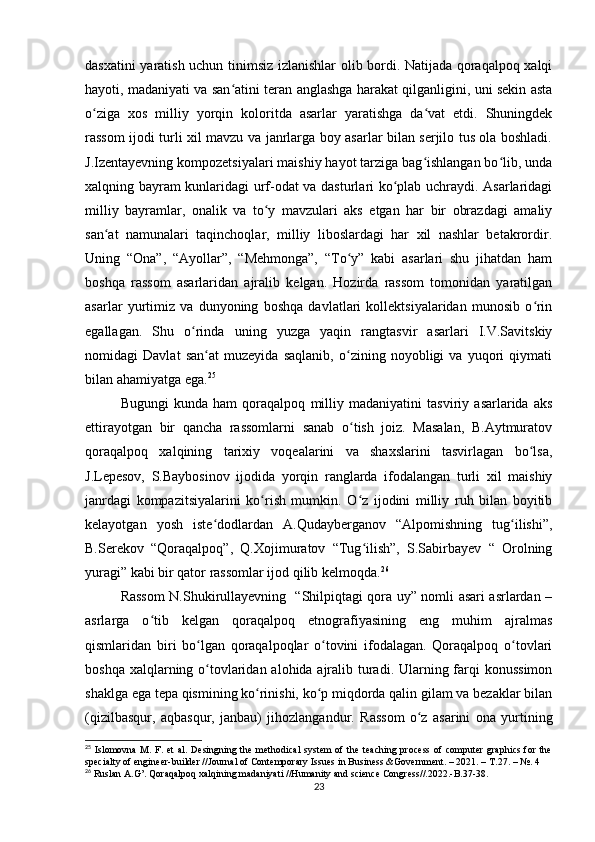 dasxatini yaratish uchun tinimsiz izlanishlar olib bordi. Natijada qoraqalpoq xalqi
hayoti, madaniyati va san atini teran anglashga harakat qilganligini, uni sekin astaʻ
o ziga   xos   milliy   yorqin   koloritda   asarlar   yaratishga   da vat   etdi.   Shuningdek	
ʻ ʻ
rassom ijodi turli xil mavzu va janrlarga boy asarlar bilan serjilo tus ola boshladi.
J.Izentayevning kompozetsiyalari maishiy hayot tarziga bag ishlangan bo lib, unda	
ʻ ʻ
xalqning bayram kunlaridagi urf-odat va dasturlari ko plab uchraydi. Asarlaridagi	
ʻ
milliy   bayramlar,   onalik   va   to y   mavzulari   aks   etgan   har   bir   obrazdagi   amaliy	
ʻ
san at   namunalari   taqinchoqlar,   milliy   liboslardagi   har   xil   nashlar   betakrordir.	
ʻ
Uning   “Ona”,   “Ayollar”,   “Mehmonga”,   “To y”   kabi   asarlari   shu   jihatdan   ham	
ʻ
boshqa   rassom   asarlaridan   ajralib   kelgan.   Hozirda   rassom   tomonidan   yaratilgan
asarlar   yurtimiz   va   dunyoning   boshqa   davlatlari   kollektsiyalaridan   munosib   o rin	
ʻ
egallagan.   Shu   o rinda   uning   yuzga   yaqin   rangtasvir   asarlari   I.V.Savitskiy	
ʻ
nomidagi   Davlat   san at   muzeyida   saqlanib,   o zining   noyobligi   va   yuqori   qiymati	
ʻ ʻ
bilan ahamiyatga ega. 25
Bugungi   kunda   ham   qoraqalpoq   milliy   madaniyatini   tasviriy   asarlarida   aks
ettirayotgan   bir   qancha   rassomlarni   sanab   o tish   joiz.   Masalan,   B.Aytmuratov	
ʻ
qoraqalpoq   xalqining   tarixiy   voqealarini   va   shaxslarini   tasvirlagan   bo lsa,	
ʻ
J.Lepesov,   S.Baybosinov   ijodida   yorqin   ranglarda   ifodalangan   turli   xil   maishiy
janrdagi   kompazitsiyalarini   ko rish   mumkin.   O z   ijodini   milliy   ruh   bilan   boyitib	
ʻ ʻ
kelayotgan   yosh   iste dodlardan   A.Qudayberganov   “Alpomishning   tug ilishi”,	
ʻ ʻ
B.Serekov   “Qoraqalpoq”,   Q.Xojimuratov   “Tug ilish”,   S.Sabirbayev   “   Orolning	
ʻ
yuragi” kabi bir qator rassomlar ijod qilib kelmoqda. 26
Rassom N.Shukirullayevning   “Shilpiqtagi qora uy” nomli asari asrlardan –
asrlarga   o tib   kelgan   qoraqalpoq   etnografiyasining   eng   muhim   ajralmas	
ʻ
qismlaridan   biri   bo lgan   qoraqalpoqlar   o tovini   ifodalagan.   Qoraqalpoq   o tovlari	
ʻ ʻ ʻ
boshqa xalqlarning o tovlaridan alohida ajralib turadi. Ularning farqi  konussimon
ʻ
shaklga ega tepa qismining ko rinishi, ko p miqdorda qalin gilam va bezaklar bilan	
ʻ ʻ
(qizilbasqur,   aqbasqur,   janbau)   jihozlangandur.   Rassom   o z   asarini   ona   yurtining	
ʻ
25
  Islomovna   M .   F .   et   al .   Desingning the  methodical   system  of  the  teaching  process  of  computer  graphics   for  the
specialty of engineer-builder //Journal of Contemporary Issues in Business &Government. – 2021. –  Т .27. – №. 4
26
 Ruslan A.G’. Qoraqalpoq xalqining madaniyati //Humanity and science Congress//.2022.-B.37-38.
23 