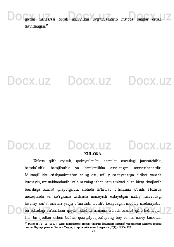 go zal   manzarasi   orqali   milliylikni   uyg unlashtirib   matoda   ranglar   orqaliʻ ʻ
tasvirlangan. 27
XULOSA.
Xulosa   qilib   aytsak,   qadriyatlar-bu   odamlar   orasidagi   jamoatchilik,
hamdo’stlik,   hamjihatlik   va   hamkorlikka   asoslangan   munosabatlardir.
Mustaqillikka   erishganimizdan   so’ng   esa,   milliy   qadriyatlarga   e’tibor   yanada
kuchayib, mustahkamlanib, xalqimizning jahon hamjamiyati bilan birga rivojlanib
borishiga   xizmat   qilayotganini   alohida   ta’kidlab   o’tishimiz   o’rinli.   Hozirda
muzeylarda   va   ko’rgazma   zallarida   namoyish   etilayotgan   milliy   mavzudagi
tasviriy   san’at   asarlari   yaqin   o’tmishda   unitilib   ketayozgan   moddiy   madaniyatni,
bu   sohadagi   an’analarni   qayta   tiklashda   namuna   sifatida   xizmat   qilib   kelmoqda.
Har   bir   ijodkor   uchun   bo’lsa,   qoraqalpoq   xalqining   boy   va   ma’naviy   tarixidan
27
  Ражабов,   Т.   И.   (2022).   Халк   кушиклари   оркали   укувчи   йошларда   миллий   тафаккурни   шакллантириш
омили. Барқарорлик   ва   Етакчи   Тадқиқотлар   онлайн   илмий   журнали , 2(1), - В .364-368.
24 