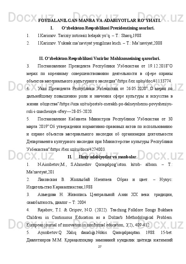 FOYDALANILGAN MANBA VA ADABIYOTLAR RO YHATI.ʻ
I. O zbekiston Respublikasi Prezidentining asarlari.	
ʻ
1. I.Karimov. Tarixiy xotirasiz kelajak yo’q. – T.: Sharq,1988
2. I.Karimov. Yuksak ma’naviyat yengilmas kuch. – T.: Ma’naviyat,2008
II. O zbekiston Respublikasi Vazirlar Mahkamasining qarorlari.	
ʻ
3. Постановление   Президента   Республики   Узбекистан   от   19.12.2018”О
мерах   по   коренному   совершенствованию   деятелъности   в   сфере   охраны
объектов материалъного кулътурного наследия”/ https :/ lex . uz / ru / doc /41133774.
4. Указ   Президента   Республики   Узбекистан   от   26.05.2020”   О   мерах   по
далънейшему   повышению   роли   и   значения   сфере   кулътуры   и   искусства   в
жизни общества”/ https :// uza . uz / ru / posts / o - merakh - po - dalneyshemu - povysheniyu -
roli - i - znacheniya - sfery —28-05-2020.
5. Постановление   Кабинета   Министров   Республики   Узбекистан   от   30
марта 2019”Об  утверждении  нормативно-правовых  актов  по  исполъзованию
и   охране   объектов   материалъного   наследия   об   организации   деятелъности
Департамента културного наследия при Министерстве кулътуры Республики
Узбекистан”/ https :// lex . uz / ru / docs /4274003.
II. Ilmiy adabiyotlar va manbalar.
1. N.Aimbetov,M.,   S.Ahmedov   Qoraqalpog’iston.   kitob-   albom.   –   T.:
Ma’naviyat,201
2. Лаковская   В.   Жоллыбай   Изентаев.   Образ   и   цвет.   –   Нукус:
Издательство Каракалпакстан,1988
3. Ахмедова   Н.   Живопись   Центральной   Азии   ХХ   века:   традиции,
самобытность, диалог – Т: 2004
4. Rajabov,   T.I.   &   Oripov,   N.O.   (2022).   Teaching   Folklore   Songs   Bukhara
Children   in   Continuous   Education   as   a   Dolzarb   Methodological   Problem.
European journal of innovation in nonformal education, 2(2), 409-412.
5. Ayımbetov.Q   Xalıq   danalı	
g?ı.Nókis.   Qaraqalpaqstan.   1988.   15-bet.
Давлетияров   М . М .   Қорақалпоқлар   замонавий   кундалик   ҳаётида   ижтимоий
27 