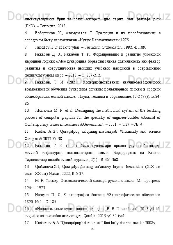 институтларнинг   ўрни   ва   роли :   Автореф .   дис .   тарих .   фан .   фалсафа   д - ри
(PhD). –  Тошкент , 2018. 
6. Есбергенов   Х.,   Атамуратов   Т.   Традиции   и   их   преобразование   в
городском быту каракалпаков.–Нукус:Каракалпакстан,1975.
7. Ismoilov H.O‘zbek to‘ylari. – Toshkent: O‘zbekiston, 1992. -B.189.
8. Ражабов   Д.   З.,   Ражабов   Т.   И.   Формирование   и   развитие   узбекской
народной лирики //Международная образовательная деятельность как фактор
развития   и   сотрудничества   высших   учебных   заведений   в   современном
поликультурном мире. – 2018. – С. 207-212.
9. Ражабов,   Т.   И.   (2021).   Усовершенствование   научно-методических
возможностей обучения бухарским детским фолъклорным песням в средней
общеобразовательной школе.  Наука, техника и образование, (2-2 (77)), В.84-
86.
10. Islomovna   M.   F.   et   al.   Desingning   the   methodical   system   of   the   teaching
process   of   computer   graphics   for   the   specialty   of   engineer-builder   //Journal   of
Contemporary Issues in Business &Government. – 2021. –  Т .27. – №. 4
11. Ruslan   A.G’.   Qoraqalpoq   xalqining   madaniyati   //Humanity   and   science
Congress//.2022.37-38.
12. Ражабов,   Т.   И.   (2022).   Халк   кушиклари   оркали   укувчи   йошларда
миллий   тафаккурни   шакллантириш   омили.   Барқарорлик   ва   Етакчи
Тадқиқотлар онлайн илмий журнали, 2(1),  - В . 364-368.
13. Qurbanova . Z . I ,   Qoraqalpoqlarning   an ’ anaviy   kiyim -   kechaklari   ( XIX   asr
oxiri -  XX   asr )  Nukus ,.2022,- B .5-37.
14. М.  P . Фасмер . Этимологический словарь русского языка. М.: Прогресс.
1964—1973.
15. Назаров   П.   С.   К   этнографии   башкир   //Этнографическое   обозрение.
1890. №   1. -С. 185
16. «Национальные кухни наших народов», В.   В.   Похлебкин“.   2013-yil 16-
avgustda asl nusxadan   arxivlangan . Qaraldi :   2013- yil  30- iyul .
17. Koshanov   B . A .″ Qoraqalpog ’ iston   tarixi  ″  fani   bo ’ yicha   ma ’ ruzalar .2008 y  
28 