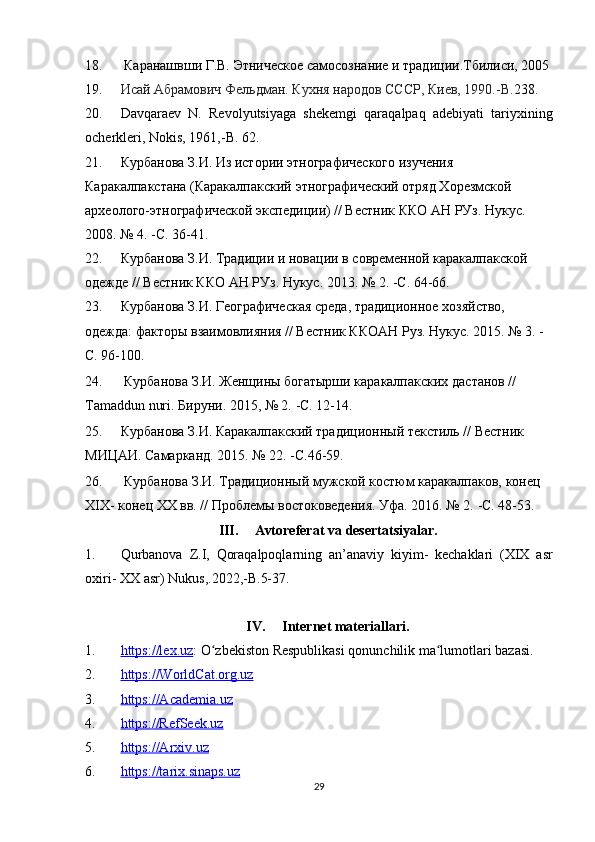 18.  Каранашвши Г.В. Этническое самосознание и традиции.Тбилиси, 2005
19. Исай Абрамович Фельдман .   Кухня народов СССР , Киев, 1990.-В. 238 .
20. Davqaraev   N.   Revolyutsiyaga   shekemgi   qaraqalpaq   adebiyati   tariyxinin g
ocherkleri, Nokis, 1961,- B . 62.
21. Курбанова З.И. Из истории этнографического изучения 
Каракалпакстана (Каракалпакский этнографический отряд Хорезмской 
археолого-этнографической экспедиции) // Вестник ККО АН РУз. Нукус. 
2008. № 4.  - С. 36-41 .
22. Курбанова З.И. Традиции и новации в современной каракалпакской 
одежде // Вестник ККО АН РУз. Нукус. 2013. № 2.  - С. 64-66 .
23. Курбанова З.И. Географическая среда, традиционное хозяйство, 
одежда: факторы взаимовлияния // Вестник ККОАН Руз. Нукус. 2015. № 3. -
С. 96-100.
24.  Курбанова З.И. Женщины богатырши каракалпакских дастанов // 
Tamaddun nuri. Бируни. 2015, № 2.  - С. 12-14 .
25. Курбанова З.И. Каракалпакский традиционный текстиль // Вестник 
МИЦАИ. Самарканд. 2015. № 22.  - С.46-59 .
26.  Курбанова З.И. Традиционный мужской костюм каракалпаков, конец 
XIX- конец XX вв. // Проблемы востоковедения. Уфа. 2016. № 2.  - С. 48-53 .  
III. Avtoreferat   va   desertatsiyalar .
1. Qurbanova   Z . I ,   Qoraqalpoqlarning   an ’ anaviy   kiyim -   kechaklari   ( XIX   asr
oxiri -  XX   asr )  Nukus ,.2022,- B .5-37.
IV. Internet materiallari.
1. https://lex.uz    : O zbekiston Respublikasi qonunchilik ma lumotlari bazasi.ʻ ʻ
2. https://WorldCat.org.uz   
3. https://Academia.uz   
4. https://RefSeek.uz     
5. https://Arxiv.uz   
6. https://tarix.sinaps.uz   
29 