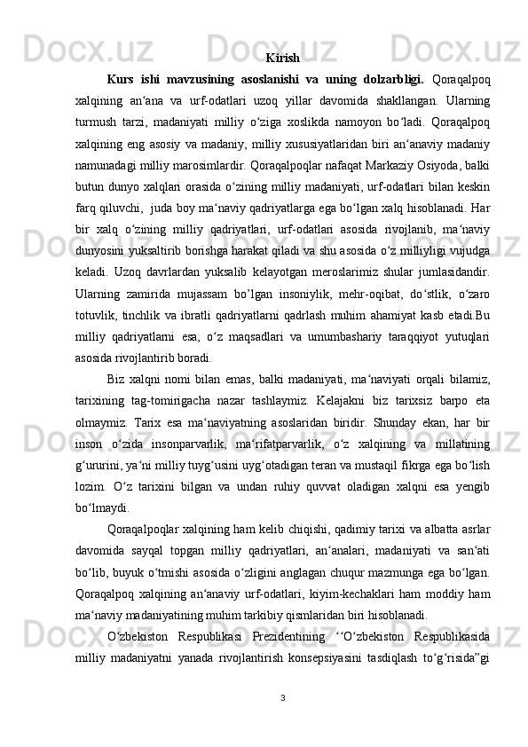 Kirish
Kurs   ishi   mavzusining   asoslanishi   va   uning   dolzarbligi.   Qoraqalpoq
xalqining   an ana   va   urf-odatlari   uzoq   yillar   davomida   shakllangan.   Ularningʻ
turmush   tarzi,   madaniyati   milliy   o ziga   xoslikda   namoyon   bo ladi.   Qoraqalpoq	
ʻ ʻ
xalqining   eng   asosiy   va   madaniy,   milliy   xususiyatlaridan   biri   an anaviy   madaniy	
ʻ
namunadagi milliy marosimlardir. Qoraqalpoqlar nafaqat Markaziy Osiyoda, balki
butun dunyo xalqlari  orasida o zining milliy madaniyati, urf-odatlari  bilan keskin	
ʻ
farq qiluvchi,   juda boy ma naviy qadriyatlarga ega bo lgan xalq hisoblanadi. Har	
ʻ ʻ
bir   xalq   o zining   milliy   qadriyatlari,   urf-odatlari   asosida   rivojlanib,   ma naviy	
ʻ ʻ
dunyosini yuksaltirib borishga harakat qiladi va shu asosida o z milliyligi vujudga	
ʻ
keladi.   Uzoq   davrlardan   yuksalib   kelayotgan   meroslarimiz   shular   jumlasidandir.
Ularning   zamirida   mujassam   bo’lgan   insoniylik,   mehr-oqibat,   do stlik,   o zaro	
ʻ ʻ
totuvlik,   tinchlik   va   ibratli   qadriyatlarni   qadrlash   muhim   ahamiyat   kasb   etadi.Bu
milliy   qadriyatlarni   esa,   o z   maqsadlari   va   umumbashariy   taraqqiyot   yutuqlari	
ʻ
asosida rivojlantirib boradi.
Biz   xalqni   nomi   bilan   emas,   balki   madaniyati,   ma naviyati   orqali   bilamiz,	
ʻ
tarixining   tag-tomirigacha   nazar   tashlaymiz.   Kelajakni   biz   tarixsiz   barpo   eta
olmaymiz.   Tarix   esa   ma naviyatning   asoslaridan   biridir.   Shunday   ekan,   har   bir	
ʻ
inson   o zida   insonparvarlik,   ma rifatparvarlik,   o z   xalqining   va   millatining	
ʻ ʻ ʻ
g ururini, ya ni milliy tuyg usini uyg otadigan teran va mustaqil fikrga ega bo lish	
ʻ ʻ ʻ ʻ ʻ
lozim.   O z   tarixini   bilgan   va   undan   ruhiy   quvvat   oladigan   xalqni   esa   yengib	
ʻ
bo lmaydi.	
ʻ
Qoraqalpoqlar xalqining ham kelib chiqishi, qadimiy tarixi va albatta asrlar
davomida   sayqal   topgan   milliy   qadriyatlari,   an analari,   madaniyati   va   san ati	
ʻ ʻ
bo lib, buyuk o tmishi asosida  o zligini anglagan chuqur mazmunga ega bo lgan.	
ʻ ʻ ʻ ʻ
Qoraqalpoq   xalqining   an anaviy   urf-odatlari,   kiyim-kechaklari   ham   moddiy   ham	
ʻ
ma naviy madaniyatining muhim tarkibiy qismlaridan biri hisoblanadi.	
ʻ
O zbekiston   Respublikasi   Prezidentining   O zbekiston   Respublikasida	
ʻ ʻʻ ʻ
milliy   madaniyatni   yanada   rivojlantirish   konsepsiyasini   tasdiqlash   to g risida”gi	
ʻ ʻ
3 