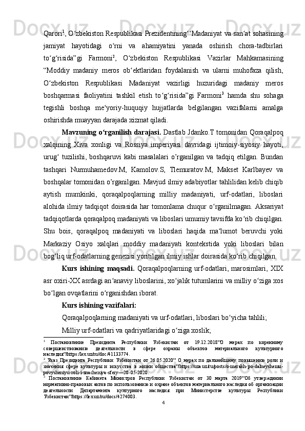 Qarori 1
, O zbekiston Respublikasi Prezidentining Madaniyat va san at sohasiningʻ ʻʻ ʻ
jamiyat   hayotidagi   o rni   va   ahamiyatini   yanada   oshirish   chora-tadbirlari	
ʻ
to g risida”gi   Farmoni	
ʻ ʻ 2
,   O zbekiston   Respublikasi   Vazirlar   Mahkamasining	ʻ
“Moddiy   madaniy   meros   ob ektlaridan   foydalanish   va   ularni   muhofaza   qilish,
ʻ
O zbekiston   Respublikasi   Madaniyat   vazirligi   huzuridagi   madaniy   meros	
ʻ
boshqarmasi   faoliyatini   tashkil   etish   to g risida”gi   Farmoni	
ʻ ʻ 3
  hamda   shu   sohaga
tegishli   boshqa   me yoriy-huquqiy   hujjatlarda   belgilangan   vazifalarni   amalga	
ʻ
oshirishda muayyan darajada xizmat qiladi.
Mavzuning o rganilish darajasi.  
ʻ Dastlab Jdanko.T tomonidan Qoraqalpoq
xalqining   Xiva   xonligi   va   Rossiya   imperiyasi   davridagi   ijtimoiy-siyosiy   hayoti,
urug   tuzilishi,   boshqaruvi   kabi   masalalari   o’rganilgan   va   tadqiq   etilgan.   Bundan	
ʻ
tashqari   Nurmuhamedov.M,   Kamolov.S,   Tlemuratov.M,   Makset   Karlbayev   va
boshqalar tomonidan o’rganilgan. Mavjud ilmiy adabiyotlar tahlilidan kelib chiqib
aytish   mumkinki,   qoraqalpoqlarning   milliy   madaniyati,   urf-odatlari,   liboslari
alohida  ilmiy   tadqiqot   doirasida   har   tomonlama   chuqur   o rganilmagan.   Aksariyat	
ʻ
tadqiqotlarda qoraqalpoq madaniyati va liboslari umumiy tavsifda ko rib chiqilgan.	
ʻ
Shu   bois,   qoraqalpoq   madaniyati   va   liboslari   haqida   ma lumot   beruvchi   yoki	
ʻ
Markaziy   Osiyo   xalqlari   moddiy   madaniyati   kontekstida   yoki   liboslari   bilan
bog liq urf-odatlarning genezisi yoritilgan ilmiy ishlar doirasida ko rib chiqilgan.	
ʻ ʻ
Kurs   ishining   maqsadi.   Qoraqalpoqlarning   urf-odatlari,   marosimlari,   XIX
asr oxiri-XX asrdagi an anaviy liboslarini, xo jalik tutumlarini va milliy o ziga xos	
ʻ ʻ ʻ
bo lgan ovqatlarini o rganishdan iborat.	
ʻ ʻ
Kurs ishining vazifalari:
Qoraqalpoqlarning madaniyati va urf-odatlari, liboslari bo yicha tahlili;	
ʻ
Milliy urf-odatlari va qadriyatlaridagi o ziga xoslik;	
ʻ
1
  Постановление   Президента   Республики   Узбекистан   от   19.12.2018”О   мерах   по   коренному
совершенствованию   деятелъности   в   сфере   охраны   объектов   материалъного   кулътурного
наследия”/ https :/ lex . uz / ru / doc /41133774.
2
  Указ   Президента   Республики   Узбекистан   от   26.05.2020”   О   мерах   по   далънейшему   повышению   роли   и
значения   сфере   кулътуры   и   искусства   в   жизни   общества”/ https :// uza . uz / ru / posts / o - merakh - po - dalneyshemu -
povysheniyu - roli - i - znacheniya - sfery —28-05-2020.
3
  Постановление   Кабинета   Министров   Республики   Узбекистан   от   30   марта   2019”Об   утверждении
нормативно-правовых актов по исполъзованию и охране объектов материалъного наследия об организации
деятелъности   Департамента   културного   наследия   при   Министерстве   кулътуры   Республики
Узбекистан”/ https :// lex . uz / ru / docs /4274003.
4 