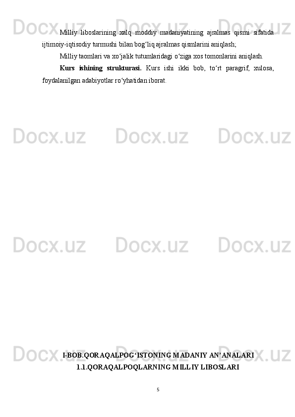 Milliy   liboslarining   xalq   moddiy   madaniyatining   ajralmas   qismi   sifatida
ijtimoiy-iqtisodiy turmushi bilan bog liq ajralmas qismlarini aniqlash;ʻ
Milliy taomlari va xo jalik tutumlaridagi o ziga xos tomonlarini aniqlash.	
ʻ ʻ
Kurs   ishining   strukturasi.   Kurs   ishi   ikki   bob,   to rt   paragrif,   xulosa,	
ʻ
foydalanilgan adabiyotlar ro yhatidan iborat.	
ʻ
I-BOB.QORAQALPOG ISTONING MADANIY AN’ANALARI	
ʻ
1.1.QORAQALPOQLARNING MILLIY LIBOSLARI
5 
