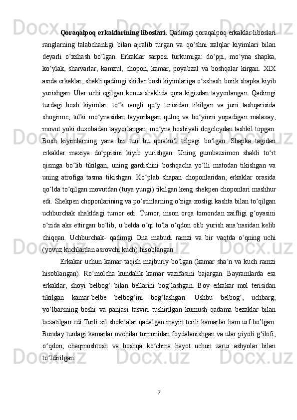 Qoraqalpoq erkaklarining liboslari.  Qadimgi qoraqalpoq erkaklar liboslari
ranglarning   talabchanligi   bilan   ajralib   turgan   va   qo shni   xalqlar   kiyimlari   bilanʻ
deyarli   o xshash   bo’lgan.   Erkaklar   sarposi   turkumiga:   do ppi,   mo yna   shapka,	
ʻ ʻ ʻ
ko ylak,   sharvarlar,   kamzul,   chopon,   kamar,   poyabzal   va   boshqalar   kirgan.   XIX	
ʻ
asrda erkaklar, shakli qadimgi skiflar bosh kiyimlariga o xshash 	
ʻ borik   shapka kiyib
yurishgan. Ular uchi egilgan konus shaklida qora kigizdan tayyorlangan. Qadimgi
turdagi   bosh   kiyimlar:   to k   rangli   qo y   terisidan   tikilgan   va   juni   tashqarisida	
ʻ ʻ
shogirme,   tulki   mo ynasidan   tayyorlagan   quloq   va   bo yinni   yopadigan  	
ʻ ʻ malaxay,
movut yoki duxobadan tayyorlangan, mo yna hoshiyali 	
ʻ degeleydan   tashkil topgan.
Bosh   kiyimlarning   yana   bir   turi   bu   qorako l   telpagi   bo lgan.   Shapka   tagidan	
ʻ ʻ
erkaklar   maxiya   do ppisini   kiyib   yurishgan.   Uning   gumbazsimon   shakli   to rt	
ʻ ʻ
qismga   bo lib   tikilgan,   uning   gardishini   boshqacha   yo lli   matodan   tikishgan   va	
ʻ ʻ
uning   atrofiga   tasma   tikishgan.   Ko plab  	
ʻ shapan   choponlaridan,   erkaklar   orasida
qo lda to qilgan movutdan (tuya yungi) tikilgan keng 	
ʻ ʻ shekpen   choponlari mashhur
edi.  Shekpen   choponlarining va  po stinlarning	
ʻ   o ziga xosligi kashta bilan to qilgan	ʻ ʻ
uchburchak   shakldagi   tumor   edi.   Tumor,   inson   orqa   tomondan   zaifligi   g oyasini	
ʻ
o zida aks ettirgan bo lib, u belda o qi  to la o qdon olib yurish ana nasidan kelib	
ʻ ʻ ʻ ʻ ʻ ʻ
chiqqan.   Uchburchak-   qadimgi   Ona   mabudi   ramzi   va   bir   vaqtda   o qning   uchi	
ʻ
(yovuz kuchlardan asrovchi kuch) hisoblangan.
Erkakar  uchun  kamar  taqish  majburiy bo lgan (kamar  sha n  va  kuch ramzi	
ʻ ʻ
hisoblangan).   Ro molcha   kundalik   kamar   vazifasini   bajargan.   Bayramlarda   esa	
ʻ
erkaklar,   shoyi   belbog   bilan   bellarini   bog lashgan.   Boy   erkakar   mol   terisidan	
ʻ ʻ
tikilgan   kamar-belbe   belbog ini   bog lashgan.   Ushbu   belbog ,   uchbarg,	
ʻ ʻ ʻ
yo lbarsning   boshi   va   panjasi   tasviri   tushirilgan   kumush   qadama   bezaklar   bilan	
ʻ
bezatilgan edi.Turli xil shokilalar qadalgan mayin terili kamarlar ham urf bo’lgan.
Bunday turdagi kamarlar ovchilar tomonidan foydalanishgan va ular piyoli g ilofi,	
ʻ
o qdon,   chaqmoshtosh   va   boshqa   ko chma   hayot   uchun   zarur   ashyolar   bilan	
ʻ ʻ
to ldirilgan.
ʻ
7 