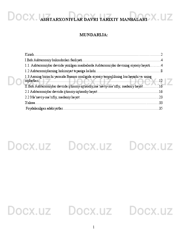 ASHTARXONIYLAR DAVRI TARIXIY MANBALARI
MUNDARIJA:
Kirish ............................................................................................................................................... 2
I.Bob.Ashtarxoniy hukmdorlari faoliyati ......................................................................................... 4
1.1. Ashtarxoniylar davrida yozilgan manbalarda Ashtarxoniylar davrning siyosiy hayoti ........... 4
1.2 Ashtarxoniylarning hokimiyat tepasiga kelishi ......................................................................... 8
1.3 Asrning birinchi yarmida Buxoro xonligida siyosiy tarqoqlikning kuchayishi va uning 
oqibatlari ........................................................................................................................................ 12
II.Bob.Ashtarxoniylar davrida ijtimoiy-iqtisodiy,ma’naviy-ma’rifiy, madaniy hayot .................. 16
2.1 Ashtarxoniylar davrida ijtimoiy-iqtisodiy hayot ...................................................................... 16
2.2 Ma’naviy-ma’rifiy, madaniy hayot .......................................................................................... 23
Xulosa ............................................................................................................................................ 33
 Foydalanilgan adabiyotlar ............................................................................................................. 35
1 