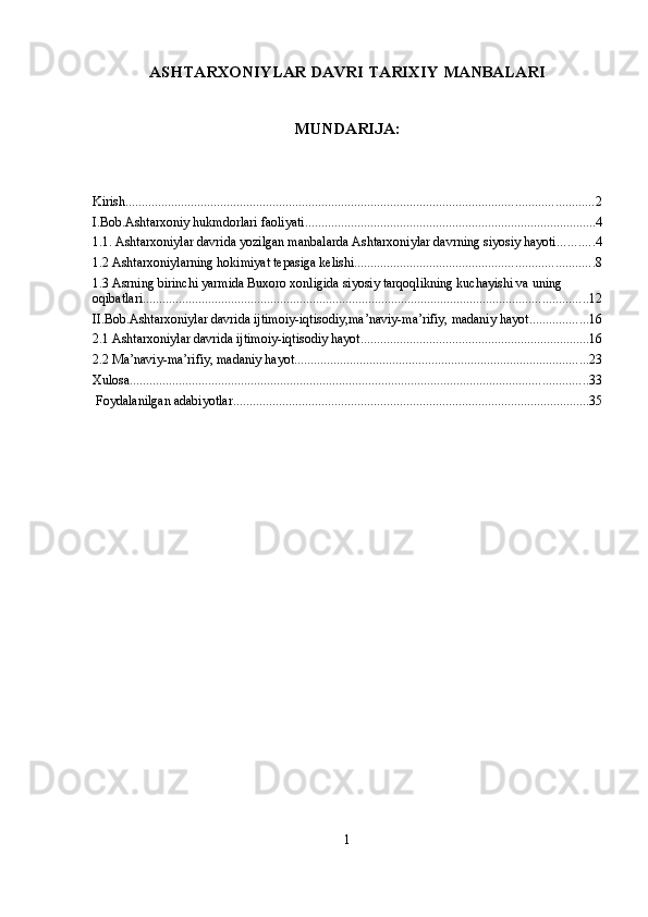 ASHTARXONIYLAR DAVRI TARIXIY MANBALARI
MUNDARIJA:
Kirish ............................................................................................................................................... 2
I.Bob.Ashtarxoniy hukmdorlari faoliyati ......................................................................................... 4
1.1. Ashtarxoniylar davrida yozilgan manbalarda Ashtarxoniylar davrning siyosiy hayoti ........... 4
1.2 Ashtarxoniylarning hokimiyat tepasiga kelishi ......................................................................... 8
1.3 Asrning birinchi yarmida Buxoro xonligida siyosiy tarqoqlikning kuchayishi va uning 
oqibatlari ........................................................................................................................................ 12
II.Bob.Ashtarxoniylar davrida ijtimoiy-iqtisodiy,ma’naviy-ma’rifiy, madaniy hayot .................. 16
2.1 Ashtarxoniylar davrida ijtimoiy-iqtisodiy hayot ...................................................................... 16
2.2 Ma’naviy-ma’rifiy, madaniy hayot .......................................................................................... 23
Xulosa ............................................................................................................................................ 33
 Foydalanilgan adabiyotlar ............................................................................................................. 35
1