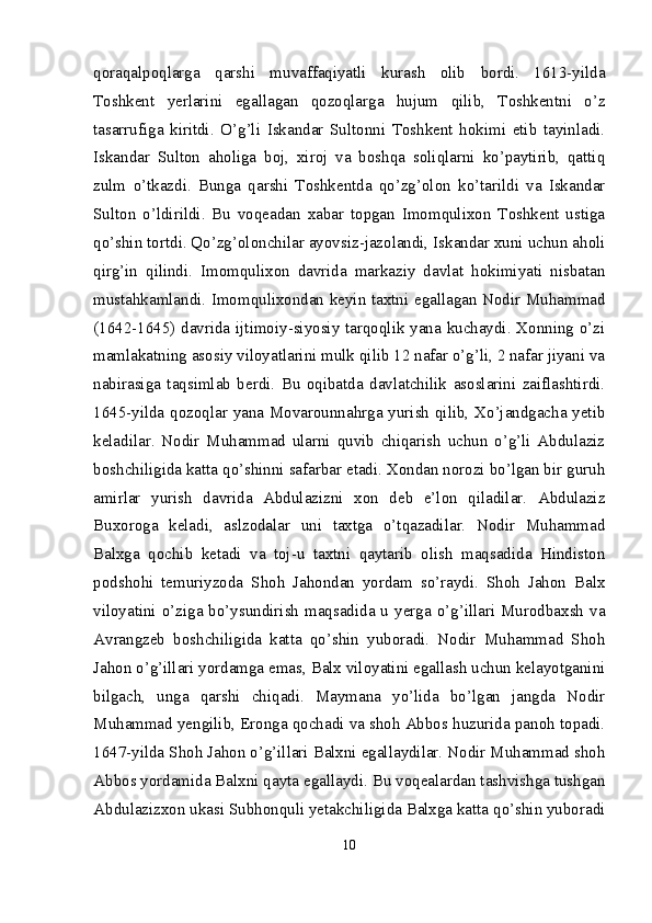 qoraqal poqlarga   qarshi   muvaffaqiyatli   kurash   olib   bordi.   1613-yilda
Toshkent   yerlarini   egallagan   qozoqlarga   hujum   qilib,   Toshkentni   o’z
tasarrufiga   kiritdi.   O’g’li   Iskandar   Sultonni   Toshkent   hokimi   etib   tayinladi.
Iskandar   Sulton   aholiga   boj,   xiroj   va   boshqa   soliqlarni   ko’paytirib,   qattiq
zulm   o’tkazdi.   Bunga   qarshi   Toshkentda   qo’zg’olon   ko’tarildi   va   Iskandar
Sulton   o’ldirildi.   Bu   voqeadan   xabar   topgan   Imomqulixon   Toshkent   ustiga
qo’shin tortdi. Qo’zg’olonchilar ayovsiz-jazolandi, Iskandar xuni uchun aholi
qirg’in   qilindi.   Imomqulixon   davrida   markaziy   davlat   hokimiyati   nisbatan
mustahkamlandi. Imomqulixondan keyin taxtni egallagan Nodir Muhammad
(1642-1645) davrida ijtimoiy-siyosiy tarqoqlik yana kuchaydi. Xonning o’zi
mamlakatning asosiy viloyatlarini mulk qilib 12 nafar o’g’li, 2 nafar jiyani va
nabirasiga   taqsimlab   berdi.   Bu   oqibatda   davlatchilik   asoslarini   zaiflashtirdi.
1645-yilda qozoqlar yana Movarounnahrga yurish qilib, Xo’jandgacha yetib
keladilar.   Nodir   Muhammad   ularni   quvib   chiqarish   uchun   o’g’li   Abdulaziz
boshchiligida katta qo’shinni safarbar etadi. Xondan norozi bo’lgan bir guruh
amirlar   yurish   davrida   Abdulazizni   xon   deb   e’lon   qiladilar.   Abdulaziz
Buxoroga   keladi,   aslzodalar   uni   taxtga   o’tqazadilar.   Nodir   Muhammad
Balxga   qochib   ketadi   va   toj-u   taxtni   qaytarib   olish   maqsadida   Hindiston
podshohi   temuriyzoda   Shoh   Jahondan   yordam   so’raydi.   Shoh   Jahon   Balx
viloyatini o’ziga bo’ysundirish  maqsadida  u yerga  o’g’illari Murodbaxsh  va
Avrang zeb   boshchiligida   katta   qo’shin   yuboradi.   Nodir   Muhammad   Shoh
Jahon o’g’illari yordamga emas, Balx viloyatini egallash uchun kelayotganini
bilgach,   unga   qarshi   chiqadi.   Maymana   yo’lida   bo’lgan   jangda   Nodir
Muhammad yengilib, Eronga qochadi va shoh Abbos huzurida panoh topadi.
1647-yilda Shoh Jahon o’g’illari Balxni egallaydilar. Nodir Muhammad shoh
Abbos yordamida Balxni qayta egallaydi. Bu voqealardan tashvishga tushgan
Abdulazizxon ukasi Subhonquli yetakchiligida Balxga katta qo’shin yuboradi
10