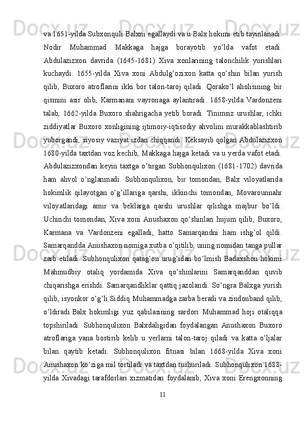 va 1651-yilda Subxonquli Balxni egallaydi va u Balx hokimi etib tayinlanadi.
Nodir   Muhammad   Makkaga   hajga   borayotib   yo’lda   vafot   etadi.
Abdulazizxon   davrida   (1645-1681)   Xiva   xonlarining   talonchilik   yurishlari
kuchaydi.   1655-yilda   Xiva   xoni   Abdulg’ozixon   katta   qo’shin   bilan   yurish
qilib,   Buxoro   atroflarini   ikki   bor   talon-taroj   qiladi.   Qorako’l   aholisining   bir
qismini   asir   olib,   Karmanani   vayronaga   aylantiradi.   1658-yilda   Vardonzeni
talab,   1662-yilda   Buxoro   shahrigacha   yetib   boradi.   Tinimsiz   urushlar,   ichki
ziddiyatlar Buxoro xonligining ijtimoiy-iqtisodiy ahvolini murakkablashtirib
yuborgandi, siyosiy vaziyat izdan chiqqandi. Keksayib qolgan Abdulazizxon
1680-yilda taxtdan voz kechib, Makkaga hajga ketadi va u yerda vafot etadi.
Abdulazizxondan   keyin   taxtga   o’tirgan   Subhonqulixon   (1681- 1702)   davrida
ham   ahvol   o’nglanmadi.   Subhonqulixon,   bir   tomondan,   Balx   viloyatlarida
hokimlik   qilayotgan   o’g’illariga   qarshi,   ikkinchi   tomondan,   Movarounnahr
viloyatlaridagi   amir   va   beklarga   qarshi   urushlar   qilishga   majbur   bo’ldi.
Uchinchi tomondan, Xiva xoni Anushaxon  qo’shinlari hujum qilib, Buxoro,
Karmana   va   Vardonzeni   egalladi,   hatto   Samarqandni   ham   ishg’ol   qildi.
Samarqandda Anushaxon nomiga xutba o’qitilib, uning nomidan tanga pullar
zarb etiladi. Subhonqulixon qatag’on urug’idan bo’lmish Badaxshon hokimi
Mahmudbiy   otaliq   yordamida   Xiva   qo’shinlarini   Samarqanddan   quvib
chiqarishga erishdi. Samarqandliklar qattiq jazolandi. So’ngra Balxga yurish
qilib, isyonkor o’g’li Siddiq Muhammadga zarba beradi va zindonband qilib,
o’ldiradi.Balx   hokimligi   yuz   qabilasining   sardori   Muhammad   hoji   otaliqqa
topshiriladi.   Subhonqulixon   Balxdaligidan   foydalangan   Anushaxon   Buxoro
atroflariga   yana   bostirib   kelib   u   yerlarni   talon-taroj   qiladi   va   katta   o’ljalar
bilan   qaytib   ketadi.   Subhonqulixon   fitnasi   bilan   1668-yilda   Xiva   xoni
Anushaxon ko’ziga mil tortiladi va taxtdan tushuriladi. Subhonqulixon 1688-
yilda   Xivadagi   tarafdorlari   xizmatidan   foydalanib,   Xiva   xoni   Erengxonning
11