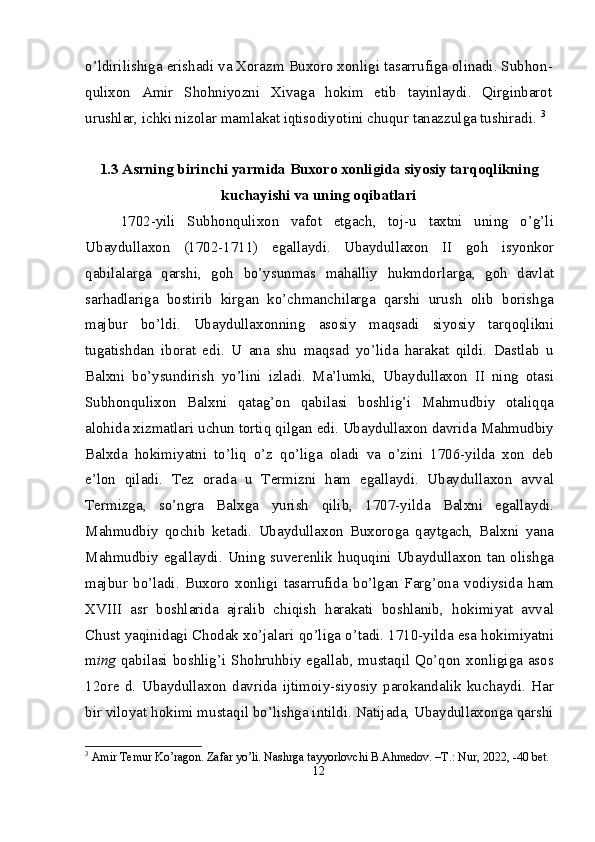 o’ldirilishiga erishadi va Xorazm Buxoro xonligi tasarrufiga olinadi. Subhon -
qulixon   Amir   Shohniyozni   Xivaga   hokim   etib   tayinlaydi.   Qirginbarot
urushlar, ichki nizolar mamlakat iqtisodiyotini chuqur tanazzulga tushiradi.  3
1 . 3  Asrning birinchi yarmida Buxoro xonligida  siyosiy  tarqoqlikning
kuchayishi va uning oqibatlari
1702-yili   Subhonqulixon   vafot   etgach,   toj-u   taxtni   uning   o’g’li
Ubaydullaxon   (1702-1711)   egallaydi.   Ubaydullaxon   II   goh   isyonkor
qabilalarga   qarshi,   goh   bo’ysunmas   mahalliy   hukmdorlarga,   goh   davlat
sarhadlariga   bostirib   kirgan   ko’chmanchilarga   qarshi   urush   olib   borishga
majbur   bo’ldi.   Ubaydullaxonning   asosiy   maqsadi   siyosiy   tarqoqlikni
tugatishdan   iborat   edi.   U   ana   shu   maqsad   yo’lida   harakat   qildi.   Dastlab   u
Balxni   bo’ysundirish   yo’lini   izladi.   Ma’lumki,   Ubaydullaxon   II   ning   otasi
Subhonqulixon   Balxni   qatag’on   qabilasi   boshlig’i   Mahmudbiy   otaliqqa
alohida xizmatlari uchun tortiq qilgan edi. Ubaydullaxon davrida Mahmudbiy
Balxda   hokimiyatni   to’liq   o’z   qo’liga   oladi   va   o’zini   1706-yilda   xon   deb
e’lon   qiladi.   Tez   orada   u   Termizni   ham   egallaydi.   Ubaydullaxon   avval
Termizga,   so’ngra   Balxga   yurish   qilib,   1707-yilda   Balxni   egallaydi.
Mahmudbiy   qochib   ketadi.   Ubaydullaxon   Buxoroga   qaytgach,   Balxni   yana
Mahmudbiy  egallaydi.  Uning  suverenlik  huquqini  Ubaydullaxon  tan  olishga
majbur   bo’ladi.   Buxoro   xonligi   tasarrufida   bo’lgan   Farg’ona   vodiysida   ham
XVIII   asr   boshlarida   ajralib   chiqish   harakati   boshlanib,   hokimiyat   avval
Chust yaqinidagi Chodak xo’jalari qo’liga o’tadi. 1710-yilda esa hokimiyatni
m ing   qabilasi boshlig’i Shohruhbiy egallab, mustaqil Qo’qon xonligiga asos
12 ore   d.   Ubaydullaxon   davrida   ijtimoiy-siyosiy   parokandalik   kuchaydi.   Har
bir viloyat hokimi mustaqil bo’lishga intildi. Natijada, Ubaydullaxonga qarshi
3
 Amir Temur Ko’ragon. Zafar yo’li. Nashrga tayyorlovchi B.Ahmedov. –T.: Nur, 2022, -40 bet.
12 