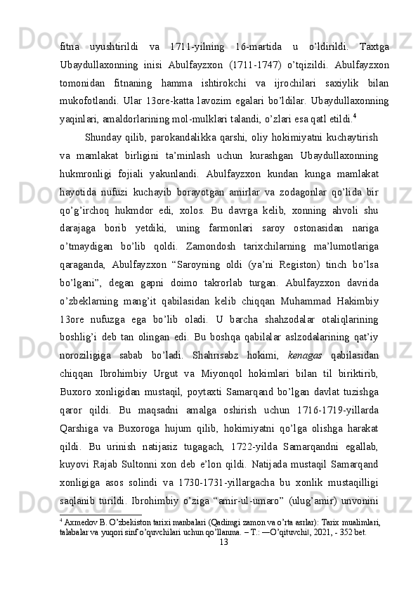 fitna   uyushtirildi   va   1711-yilning   16-martida   u   o’ldirildi.   Taxtga
Ubaydullaxonning   inisi   Abulfayzxon   (1711-1747)   o’tqizildi.   Abulfayzxon
tomonidan   fitnaning   hamma   ishtirokchi   va   ijrochilari   saxiylik   bilan
mukofotlandi.   Ular   13 ore-katta   lavozim   egalari   bo’ldilar.   Ubaydullaxonning
yaqinlari, amaldorlarining mol -mulklari talandi, o’zlari esa qatl etildi. 4
Shunday  qilib,  parokandalikka  qarshi,   oliy   hokimiyatni  kuchaytirish
va   mamlakat   birligini   ta’minlash   uchun   kurashgan   Ubaydullaxonning
hukmronligi   fojiali   yakunlandi.   Abulfayzxon   kundan   kunga   mamlakat
hayo tida   nufuzi   kuchayib   borayotgan   amirlar   va   zodagonlar   qo’lida   bir
qo’g’irchoq   hukmdor   edi,   xolos.   Bu   davrga   kelib,   xonning   ahvoli   shu
darajaga   borib   yetdiki,   uning   farmonlari   saroy   ostonasidan   nariga
o’tmaydigan   bo’lib   qoldi.   Zamondosh   tarixchilarning   ma’lumotlariga
qaraganda,   Abulfayzxon   “Saroyning   oldi   (ya’ni   Registon)   tinch   bo’lsa
bo’lgani”,   degan   gapni   doimo   takrorlab   turgan.   Abulfayzxon   davrida
o’zbeklarning   mang’it   qabilasidan   kelib   chiqqan   Muhammad   Hakimbiy
13 ore   nufuzga   ega   bo’lib   oladi.   U   barcha   shahzodalar   otaliqlarining
boshlig’i   deb   tan   olingan   edi.   Bu   boshqa   qabilalar   aslzodalarining   qat’iy
noroziligiga   sabab   bo’ladi.   Shahrisabz   hokimi,   kenagas   qabilasidan
chiqqan   Ibrohimbiy   Urgut   va   Miyonqol   hokimlari   bilan   til   biriktirib,
Buxoro   xonligidan   mustaqil,   poytaxti   Samarqand   bo’lgan   davlat   tuzishga
qaror   qildi.   Bu   maqsadni   amalga   oshirish   uchun   1716-1719-yillarda
Qarshiga   va   Buxoroga   hujum   qilib,   hokimiyatni   qo’lga   olishga   harakat
qildi.   Bu   urinish   natijasiz   tugagach,   1722-yilda   Samarqandni   egallab,
kuyovi   Rajab   Sultonni   xon   deb   e’lon   qildi.   Natijada   mustaqil   Samarqand
xonligiga   asos   solindi   va   1730-1731-yillargacha   bu   xonlik   mustaqilligi
saqlanib   turildi.   Ibrohimbiy   o’ziga   “amir-ul-umaro”   (ulug’amir)   unvonini
4
 Axmedov B. O’zbekiston tarixi manbalari (Qadimgi zamon va o’rta asrlar): Tarix mualimlari, 
talabalar va yuqori sinf o’quvchilari uchun qo’llanma. – T.: ―O’qituvchi , 2021, - 352 bet.‖
13 