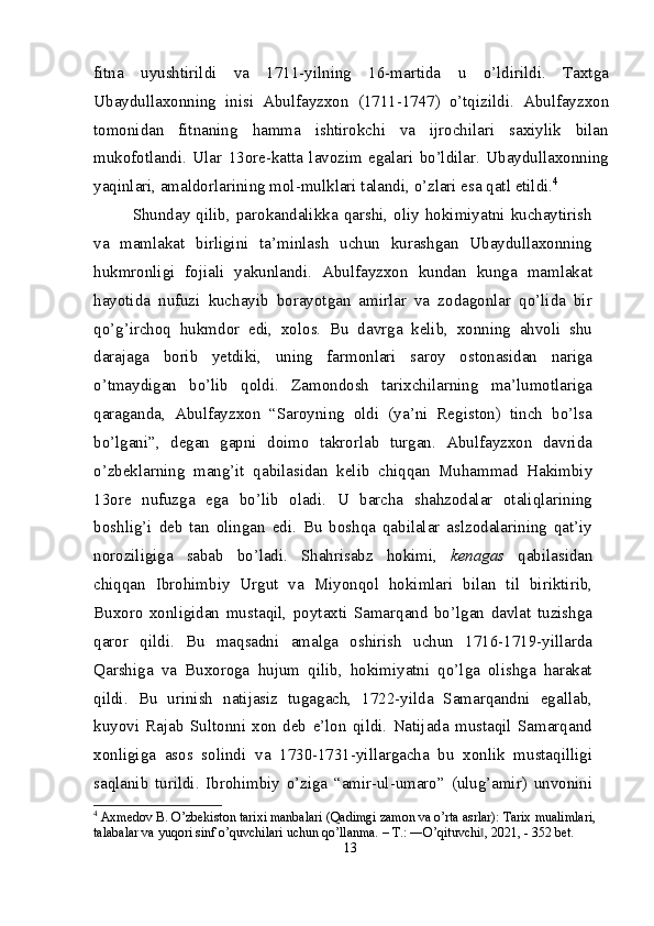 fitna   uyushtirildi   va   1711-yilning   16-martida   u   o’ldirildi.   Taxtga
Ubaydullaxonning   inisi   Abulfayzxon   (1711-1747)   o’tqizildi.   Abulfayzxon
tomonidan   fitnaning   hamma   ishtirokchi   va   ijrochilari   saxiylik   bilan
mukofotlandi.   Ular   13 ore-katta   lavozim   egalari   bo’ldilar.   Ubaydullaxonning
yaqinlari, amaldorlarining mol -mulklari talandi, o’zlari esa qatl etildi. 4
Shunday  qilib,  parokandalikka  qarshi,   oliy   hokimiyatni  kuchaytirish
va   mamlakat   birligini   ta’minlash   uchun   kurashgan   Ubaydullaxonning
hukmronligi   fojiali   yakunlandi.   Abulfayzxon   kundan   kunga   mamlakat
hayo tida   nufuzi   kuchayib   borayotgan   amirlar   va   zodagonlar   qo’lida   bir
qo’g’irchoq   hukmdor   edi,   xolos.   Bu   davrga   kelib,   xonning   ahvoli   shu
darajaga   borib   yetdiki,   uning   farmonlari   saroy   ostonasidan   nariga
o’tmaydigan   bo’lib   qoldi.   Zamondosh   tarixchilarning   ma’lumotlariga
qaraganda,   Abulfayzxon   “Saroyning   oldi   (ya’ni   Registon)   tinch   bo’lsa
bo’lgani”,   degan   gapni   doimo   takrorlab   turgan.   Abulfayzxon   davrida
o’zbeklarning   mang’it   qabilasidan   kelib   chiqqan   Muhammad   Hakimbiy
13 ore   nufuzga   ega   bo’lib   oladi.   U   barcha   shahzodalar   otaliqlarining
boshlig’i   deb   tan   olingan   edi.   Bu   boshqa   qabilalar   aslzodalarining   qat’iy
noroziligiga   sabab   bo’ladi.   Shahrisabz   hokimi,   kenagas   qabilasidan
chiqqan   Ibrohimbiy   Urgut   va   Miyonqol   hokimlari   bilan   til   biriktirib,
Buxoro   xonligidan   mustaqil,   poytaxti   Samarqand   bo’lgan   davlat   tuzishga
qaror   qildi.   Bu   maqsadni   amalga   oshirish   uchun   1716-1719-yillarda
Qarshiga   va   Buxoroga   hujum   qilib,   hokimiyatni   qo’lga   olishga   harakat
qildi.   Bu   urinish   natijasiz   tugagach,   1722-yilda   Samarqandni   egallab,
kuyovi   Rajab   Sultonni   xon   deb   e’lon   qildi.   Natijada   mustaqil   Samarqand
xonligiga   asos   solindi   va   1730-1731-yillargacha   bu   xonlik   mustaqilligi
saqlanib   turildi.   Ibrohimbiy   o’ziga   “amir-ul-umaro”   (ulug’amir)   unvonini
4
 Axmedov B. O’zbekiston tarixi manbalari (Qadimgi zamon va o’rta asrlar): Tarix mualimlari, 
talabalar va yuqori sinf o’quvchilari uchun qo’llanma. – T.: ―O’qituvchi , 2021, - 352 bet.‖
13