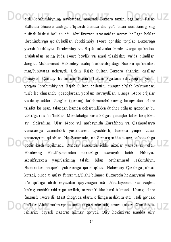 oldi.   Ibrohimbiyning   navbatdagi   maqsadi   Buxoro   taxtini   egallash,   Rajab
Sultonni   Buxoro   taxtiga   o’tqazish   hamda   shu   yo’l   bilan   xonlikning   eng
nufuzli kishisi bo’lish edi. Abulfayzxon siyosatidan norozi bo’lgan beklar
Ibrohimbiyga   qo’shiladilar.   Ibrohimbiy   14 ore   qo’shin   to’plab   Buxoroga
yurish   boshlaydi.   Ibrohimbiy   va   Rajab   sultonlar   kimki   ularga   qo’shilsa,
g’alabadan   so’ng   juda   14 ore   boylik   va   amal   ulashishni   va’da   qiladilar.
Jangda   Muhammad   Hakimbiy   otaliq   boshchiligidagi   Buxoro   qo’shinlari
mag’lubiyatga   uchraydi.   Lekin   Rajab   Sulton   Buxoro   shahrini   egallay
olmaydi.   Qanday   bo’lmasin   Buxoro   taxtini   egallash   ishtiyoqida   yona -
yotgan   Ibrohimbiy   va   Rajab   Sulton   oqibatini   chuqur   o’ylab   ko’rmasdan
turib   ko’chmanchi   qozoqlardan   yordam   so’raydilar.   Ularga   14 ore   o’ljalar
va’da   qiladilar.   Jung’ar   (qamoq)   ko’ch manchilarining   bosqinidan   14 ore
talafot   ko’rgan,   talangan   hamda   ocharchilikka   duchor   etilgan   qozoqlar   bu
taklifga  rozi  bo’ladilar.  Mamlakatga  kirib   kelgan  qozoqlar   talon-tarojlikni
avj   oldiradilar.   Ular   14 ore   yil   mobaynida   Zarafshon   va   Qashqadaryo
vohalariga   talonchilik   yurishlarini   uyushtirib,   hamma   yoqni   talab,
xonavayron   qiladilar.   Na   Buxoroda,   na   Samarqandda   ularni   to’xtatishga
qodir   kuch   topilmadi.   Bunday   sharoitda   ichki   nizolar   yanada   avj   oldi.
Aholining   Abulfayzxondan   noroziligi   kuchayib   ketdi.   Nihoyat,
Abulfayzxon   yaqinlarining   talabi   bilan   Muhammad   Hakimbiyni
Buxorodan   chiqarib   yuborishga   qaror   qiladi.   Hakimbiy   Qarshiga   jo’nab
ketadi,  biroq  u   qulay   fursat   tug’ilishi   bilanoq  Buxoroda  hokimiyatni   yana
o’z   qo’liga   olish   niyatidan   qaytmagan   edi.   Abulfayzxon   esa   vaqtini
ko’ngilxushlik   ishlariga   sarflab,   mayxo’rlikka   berilib   ketadi.   Uning   14 ore
farzandi   14 ore di. Mast chog’ida ularni o’limga mahkum etdi. Hali go’dak
bo’lgan Abdulmo’mingina taxt ostiga yashirinib, omon qolgan. Xon davlat
ishlarini   deyarli   nazorat   qilmay   qo’ydi.   Oliy   hokimiyat   amalda   oliy
14
