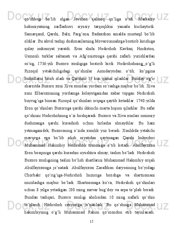 qo’shbegi   bo’lib   olgan   Jovshon   qalmoq   qo’liga   o’tdi.   Markaziy
hokimiyatning   zaiflashuvi   siyosiy   tarqoqlikni   yanada   kuchaytirdi.
Samarqand,   Qarshi,   Balx,   Farg’ona,   Badaxshon   amalda   mustaqil   bo’lib
oldilar. Bu ahvol tashqi dushmanlarning Movarounnahrga bostirib kirishiga
qulay   imkoniyat   yaratdi.   Eron   shohi   Nodirshoh   Kavkaz,   Hindiston,
Usmonli   turklar   saltanati   va   Afg’onistonga   qarshi   zafarli   yurishlardan
so’ng,   1736-yili   Buxoro   xonligiga   bostirib   kirdi.   Nodirshohnin g   o’g’li
Rizoqul   yetakchiligidagi   qo’shinlar   Amudaryodan   o’tib,   ko’pgina
hududlarni   bosib   oladi   va   Qarshini   15   kun   qamal   qiladilar.   Bunday   og’ir
sharoitda Buxoro xoni Xiva xonidan yordam so’rashga majbur bo’ldi. Xiva
xoni   Elbarsxonning   yordamga   kelayotganidan   xabar   topgan   Nodirshoh
buyrug’iga binoan Rizoqul qo’shinlari orqaga qaytib ketadilar. 1740-yilda
Eron qo’shinlari Buxoroga qarshi ikkinchi marta hujum qiladilar. Bu safar
qo’shinni Nodirshohning o’zi boshqaradi. Buxoro va Xiva xonlari umumiy
dushmanga   qarshi   kurashish   uchun   birlasha   olmaydilar.   Bu   ham
yetmaganidek,   Buxoroning   o’zida   xoinlik   yuz   beradi.   Xonlikda   yetakchi
mavqega   ega   bo’lib   olish   niyatidan   qaytmagan   Qarshi   hukmdori
Muhammad   Hakimbiy   Nodirshoh   tomoniga   o’tib   ketadi.   Abulfayzxon
Eron bosqiniga qarshi kurashni uyushtira olmay, taslim bo’ladi. Nodirshoh
Buxoro xonligining taslim bo’lish shartlarini Muhammad Hakimbiy orqali
Abulfayzxonga   jo’natadi.   Abulfayzxon   Zarafshon   daryosining   bo’yidagi
Chorbakr   qo’rig’iga-Nodirshoh   huzuriga   borishga   va   shartnomani
imzolashga   majbur   bo’ladi.   Shartnomaga   ko’ra,   Nodirshoh   qo’shinlari
uchun 8 yilga yetadigan 200 ming xarvar bug’doy va arpa to’plab beradi.
Bundan   tashqari,   Buxoro   xonligi   aholisidan   10   ming   nafarli   qo’shin
to’planib,   Nodirshoh   ixtiyoriga   jo’natiladi.   Bu   qo’shinga   Muhammad
hakim biyning   o’g’li   Muhammad   Rahim   qo’mondon   etib   tayinlanadi.
15