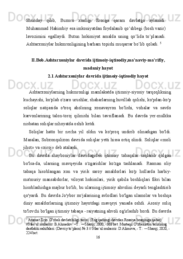 Shunday   qilib,   Buxoro   xonligi   Eronga   qaram   davlatga   aylanadi.
Muhammad Hakimbiy esa imkoniyatdan foydalanib qo’shbegi (bosh vazir)
lavozimini   egallaydi.   Butun   hokimiyat   amalda   uning   qo’lida   to’planadi.
Ashtarxoniylar hukmronligining barham topishi muqarrar bo’lib qoladi.  5
II.Bob. Ashtarxoniylar davrida ijtimoiy-iqtisodiy ,m a’naviy-ma’rifiy,
madaniy hayot
2 .1  Ashtarxoniylar davrida ijtimoiy-iqtisodiy hayot
        
Ashtarxoniylarning   hukmronligi   mamlakatda   ijtimoiy-siyosiy   tarqoqlikning
kuchayishi, ko'plab o'zaro urushlar, shaharlarning huvillab qolishi, ko'pdan-ko'p
soliqlar   natijasida   o'troq   aholining   xonavayron   bo'lishi,   vohalar   va   savdo
karvonlarining   talon-toroj   qilinishi   bilan   tavsiflanadi.   Bu   davrda   yer-mulkka
nisbatan soliqlar nihoyatda oshib ketdi.
Soliqlar   hatto   bir   necha   yil   oldin   va   ko'proq   undirib   olinadigan   bo'ldi.
Masalan, Subxonqulixon davrida soliqlar yetti hissa ortiq olindi. Soliqlar «moli
jihot» va «xiroj» deb atalardi.
Bu   davrda   shayboniylar   davridagidek   ijtimoiy   tabaqalar   saqlanib   qolgan
bo'lsa-da,   ularning   mavqeyida   o'zgarishlar   ko'zga   tashlanadi.   Rasman   oliy
tabaqa   hisoblangan   xon   va   yirik   saroy   amaldorlari   ko'p   hollarda   harbiy-
ma'muriy   mansabdorlar,   viloyat   hokimlari,   yirik   qabila   boshliqlari   fikri   bilan
hisoblashishga majbur bo'lib, bu ularning ijtimoiy ahvolini deyarli tenglashtirib
qo'yardi. Bu davrda Jo'ybor xo'jalarining avlodlari bo'lgan ulamolar va boshqa
diniy   amaldorlarning   ijtimoiy   hayotdagi   mavqeyi   yanada   oshdi.   Asosiy   soliq
to'lovchi bo'lgan ijtimoiy tabaqa - raiyatning ahvoli og'irlashib bordi. Bu davrda
5
 Azamat Ziyo. O’zbek davlatchiligi tarixi: (Eng qadimgi davrdan Rossiya bosqiniga qadar) 
//Mas`ul muharrir: B.Ahmedov. –T.: ―Sharq , 2000, -368 bet. Mustaqil O’zbekiston tarixining ‖
dastlabki sahifalari: (Davriy to’plam) № 3 // Mas`ul muharrir: D.Alimova; - T.: ―Sharq , 2020, -	
‖
224 bet.
16 