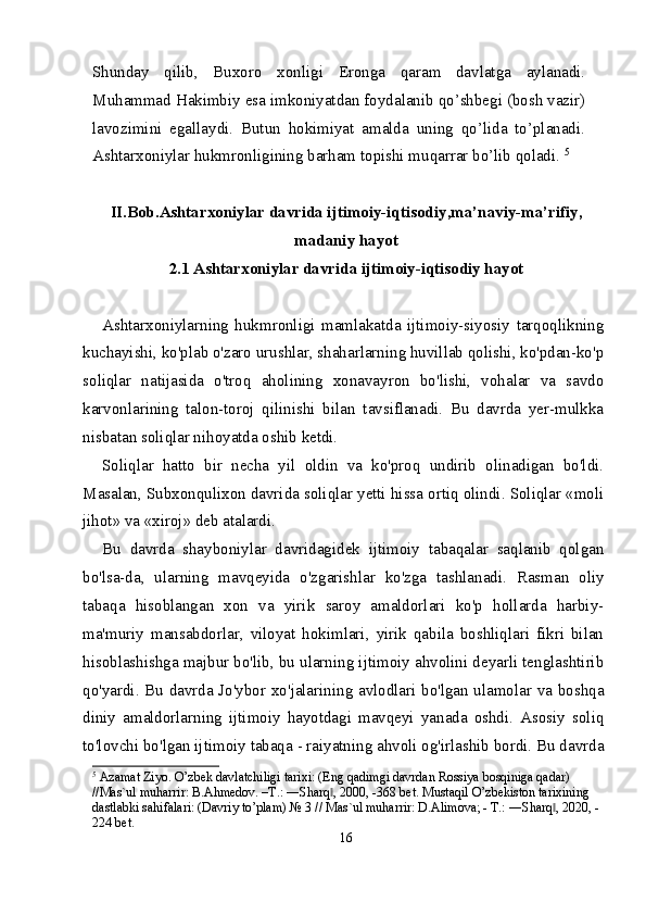 Shunday   qilib,   Buxoro   xonligi   Eronga   qaram   davlatga   aylanadi.
Muhammad Hakimbiy esa imkoniyatdan foydalanib qo’shbegi (bosh vazir)
lavozimini   egallaydi.   Butun   hokimiyat   amalda   uning   qo’lida   to’planadi.
Ashtarxoniylar hukmronligining barham topishi muqarrar bo’lib qoladi.  5
II.Bob. Ashtarxoniylar davrida ijtimoiy-iqtisodiy ,m a’naviy-ma’rifiy,
madaniy hayot
2 .1  Ashtarxoniylar davrida ijtimoiy-iqtisodiy hayot
        
Ashtarxoniylarning   hukmronligi   mamlakatda   ijtimoiy-siyosiy   tarqoqlikning
kuchayishi, ko'plab o'zaro urushlar, shaharlarning huvillab qolishi, ko'pdan-ko'p
soliqlar   natijasida   o'troq   aholining   xonavayron   bo'lishi,   vohalar   va   savdo
karvonlarining   talon-toroj   qilinishi   bilan   tavsiflanadi.   Bu   davrda   yer-mulkka
nisbatan soliqlar nihoyatda oshib ketdi.
Soliqlar   hatto   bir   necha   yil   oldin   va   ko'proq   undirib   olinadigan   bo'ldi.
Masalan, Subxonqulixon davrida soliqlar yetti hissa ortiq olindi. Soliqlar «moli
jihot» va «xiroj» deb atalardi.
Bu   davrda   shayboniylar   davridagidek   ijtimoiy   tabaqalar   saqlanib   qolgan
bo'lsa-da,   ularning   mavqeyida   o'zgarishlar   ko'zga   tashlanadi.   Rasman   oliy
tabaqa   hisoblangan   xon   va   yirik   saroy   amaldorlari   ko'p   hollarda   harbiy-
ma'muriy   mansabdorlar,   viloyat   hokimlari,   yirik   qabila   boshliqlari   fikri   bilan
hisoblashishga majbur bo'lib, bu ularning ijtimoiy ahvolini deyarli tenglashtirib
qo'yardi. Bu davrda Jo'ybor xo'jalarining avlodlari bo'lgan ulamolar va boshqa
diniy   amaldorlarning   ijtimoiy   hayotdagi   mavqeyi   yanada   oshdi.   Asosiy   soliq
to'lovchi bo'lgan ijtimoiy tabaqa - raiyatning ahvoli og'irlashib bordi. Bu davrda
5
 Azamat Ziyo. O’zbek davlatchiligi tarixi: (Eng qadimgi davrdan Rossiya bosqiniga qadar) 
//Mas`ul muharrir: B.Ahmedov. –T.: ―Sharq , 2000, -368 bet. Mustaqil O’zbekiston tarixining ‖
dastlabki sahifalari: (Davriy to’plam) № 3 // Mas`ul muharrir: D.Alimova; - T.: ―Sharq , 2020, -	
‖
224 bet.
16