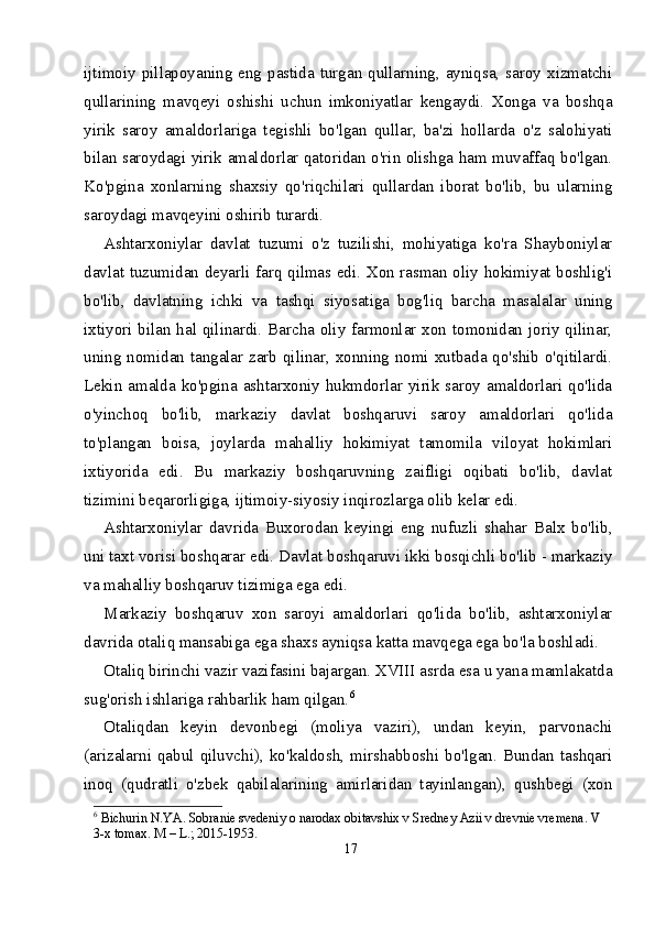 ijtimoiy pillapoyaning eng pastida turgan qullarning, ayniqsa, saroy xizmatchi
qullarining   mavqeyi   oshishi   uchun   imkoniyatlar   kengaydi.   Xonga   va   boshqa
yirik   saroy   amaldorlariga   tegishli   bo'lgan   qullar,   ba'zi   hollarda   o'z   salohiyati
bilan saroydagi yirik amaldorlar qatoridan o'rin olishga ham muvaffaq bo'lgan.
Ko'pgina   xonlarning   shaxsiy   qo'riqchilari   qullardan   iborat   bo'lib,   bu   ularning
saroydagi mavqeyini oshirib turardi.
Ashtarxoniylar   davlat   tuzumi   o'z   tuzilishi,   mohiyatiga   ko'ra   Shayboniylar
davlat tuzumidan deyarli farq qilmas edi. Xon rasman oliy hokimiyat boshlig'i
bo'lib,   davlatning   ichki   va   tashqi   siyosatiga   bog'liq   barcha   masalalar   uning
ixtiyori bilan hal qilinardi. Barcha oliy farmonlar xon tomonidan joriy qilinar,
uning nomidan tangalar zarb qilinar, xonning nomi xutbada qo'shib o'qitilardi.
Lekin amalda ko'pgina ashtarxoniy hukmdorlar yirik saroy amaldorlari qo'lida
o'yinchoq   bo'lib,   markaziy   davlat   boshqaruvi   saroy   amaldorlari   qo'lida
to'plangan   boisa,   joylarda   mahalliy   hokimiyat   tamomila   viloyat   hokimlari
ixtiyorida   edi.   Bu   markaziy   boshqaruvning   zaifligi   oqibati   bo'lib,   davlat
tizimini beqarorligiga, ijtimoiy-siyosiy inqirozlarga olib kelar edi.
Ashtarxoniylar   davrida   Buxorodan   keyingi   eng   nufuzli   shahar   Balx   bo'lib,
uni taxt vorisi boshqarar edi. Davlat boshqaruvi ikki bosqichli bo'lib - markaziy
va mahalliy boshqaruv tizimiga ega edi.
Markaziy   boshqaruv   xon   saroyi   amaldorlari   qo'lida   bo'lib,   ashtarxoniylar
davrida otaliq mansabiga ega shaxs ayniqsa katta mavqega ega bo'la boshladi.
Otaliq birinchi vazir vazifasini bajargan. XVIII asrda esa u yana mamlakatda
sug'orish ishlariga rahbarlik ham qilgan. 6
Otaliqdan   keyin   devonbegi   (moliya   vaziri),   undan   keyin,   parvonachi
(arizalarni  qabul  qiluvchi),   ko'kaldosh,  mirshabboshi   bo'lgan.  Bundan  tashqari
inoq   (qudratli   o'zbek   qabilalarining   amirlaridan   tayinlangan),   qushbegi   (xon
6
 Bichurin N.YA. Sobranie svedeniy o narodax obitavshix v Sredney Azii v drevnie vremena. V 
3-x tomax. M – L.; 2015-1953.
17 