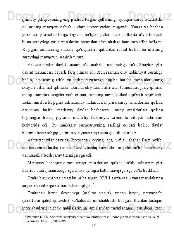ijtimoiy pillapoyaning eng pastida turgan qullarning, ayniqsa, saroy xizmatchi
qullarining   mavqeyi   oshishi   uchun   imkoniyatlar   kengaydi.   Xonga   va   boshqa
yirik   saroy   amaldorlariga   tegishli   bo'lgan   qullar,   ba'zi   hollarda   o'z   salohiyati
bilan saroydagi yirik amaldorlar qatoridan o'rin olishga ham muvaffaq bo'lgan.
Ko'pgina   xonlarning   shaxsiy   qo'riqchilari   qullardan   iborat   bo'lib,   bu   ularning
saroydagi mavqeyini oshirib turardi.
Ashtarxoniylar   davlat   tuzumi   o'z   tuzilishi,   mohiyatiga   ko'ra   Shayboniylar
davlat tuzumidan deyarli farq qilmas edi. Xon rasman oliy hokimiyat boshlig'i
bo'lib,   davlatning   ichki   va   tashqi   siyosatiga   bog'liq   barcha   masalalar   uning
ixtiyori bilan hal qilinardi. Barcha oliy farmonlar xon tomonidan joriy qilinar,
uning nomidan tangalar zarb qilinar, xonning nomi xutbada qo'shib o'qitilardi.
Lekin amalda ko'pgina ashtarxoniy hukmdorlar yirik saroy amaldorlari qo'lida
o'yinchoq   bo'lib,   markaziy   davlat   boshqaruvi   saroy   amaldorlari   qo'lida
to'plangan   boisa,   joylarda   mahalliy   hokimiyat   tamomila   viloyat   hokimlari
ixtiyorida   edi.   Bu   markaziy   boshqaruvning   zaifligi   oqibati   bo'lib,   davlat
tizimini beqarorligiga, ijtimoiy-siyosiy inqirozlarga olib kelar edi.
Ashtarxoniylar   davrida   Buxorodan   keyingi   eng   nufuzli   shahar   Balx   bo'lib,
uni taxt vorisi boshqarar edi. Davlat boshqaruvi ikki bosqichli bo'lib - markaziy
va mahalliy boshqaruv tizimiga ega edi.
Markaziy   boshqaruv   xon   saroyi   amaldorlari   qo'lida   bo'lib,   ashtarxoniylar
davrida otaliq mansabiga ega shaxs ayniqsa katta mavqega ega bo'la boshladi.
Otaliq birinchi vazir vazifasini bajargan. XVIII asrda esa u yana mamlakatda
sug'orish ishlariga rahbarlik ham qilgan. 6
Otaliqdan   keyin   devonbegi   (moliya   vaziri),   undan   keyin,   parvonachi
(arizalarni  qabul  qiluvchi),   ko'kaldosh,  mirshabboshi   bo'lgan.  Bundan  tashqari
inoq   (qudratli   o'zbek   qabilalarining   amirlaridan   tayinlangan),   qushbegi   (xon
6
 Bichurin N.YA. Sobranie svedeniy o narodax obitavshix v Sredney Azii v drevnie vremena. V 
3-x tomax. M – L.; 2015-1953.
17