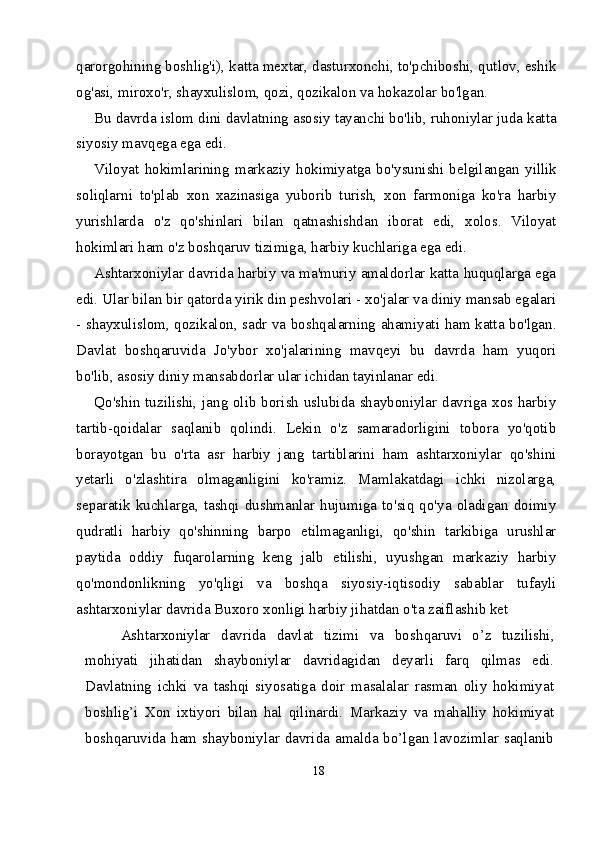qarorgohining boshlig'i), katta mextar, dasturxonchi, to'pchiboshi, qutlov, eshik
og'asi, miroxo'r, shayxulislom, qozi, qozikalon va hokazolar bo'lgan.
Bu davrda islom dini davlatning asosiy tayanchi bo'lib, ruhoniylar juda katta
siyosiy mavqega ega edi.
Viloyat   hokimlarining   markaziy   hokimiyatga   bo'ysunishi   belgilangan   yill ik
soliqlarni   to'plab   xon   xazinasiga   yuborib   turish,   xon   farmoniga   ko'ra   harbiy
yurishlarda   o'z   qo'shinlari   bilan   qatnashishdan   iborat   edi,   xolos.   Viloyat
hokimlari ham o'z boshqaruv tizimiga, harbiy kuchlariga ega edi.
Ashtarxoniylar davrida harbiy va ma'muriy amaldorlar katta huquqlarga ega
edi. Ular bilan bir qatorda yirik din peshvolari - xo'jalar va diniy mansab egalari
- shayxulislom, qozikalon, sadr va boshqalarning ahamiyati ham katta bo'lgan.
Davlat   boshqaruvida   Jo'ybor   xo'jalarining   mavqeyi   bu   davrda   ham   yuqori
bo'lib, asosiy diniy mansabdorlar ular ichidan tayinlanar edi.
Qo'shin tuzilishi, jang olib borish uslubida shayboniylar davriga xos harbiy
tartib-qoidalar   saqlanib   qolindi.   Lekin   o'z   samaradorligini   tobora   yo'qotib
borayotgan   bu   o'rta   asr   harbiy   jang   tartiblarini   ham   ashtarxoniylar   qo'shini
yetarli   o'zlashtira   olmaganligini   ko'ramiz.   Mamlakatdagi   ichki   nizolarga,
separatik   kuchlarga,   tashqi   dushmanlar   hujumiga   to'siq   qo'ya   oladigan   doimiy
qudratli   harbiy   qo'shinning   barpo   etilmaganligi,   qo'shin   tarkibiga   urushlar
paytida   oddiy   fuqarolarning   keng   jalb   etilishi,   uyushgan   markaziy   harbiy
qo'mondonlikning   yo'qligi   va   boshqa   siyosiy-iqtisodiy   sabablar   tufayli
ashtarxoniylar davrida Buxoro xonligi harbiy jihatdan o'ta zaiflashib ket
Ashtarxoniylar   davrida   davlat   tizimi   va   bosh qaruvi   o’z   tuzilishi,
mohiyati   jihatidan   shay boniylar   davridagidan   deyarli   farq   qilmas   edi.
Davlatning   ichki   va   tashqi   siyosatiga   doir   masalalar   rasman   oliy   hokimiyat
boshlig’i   Xon   ixtiyori   bilan   hal   qilinardi.   Markaziy   va   mahalliy   hokimiyat
boshqaruvida ham shayboniylar davrida  amalda bo’lgan  lavozimlar  saqlanib
18