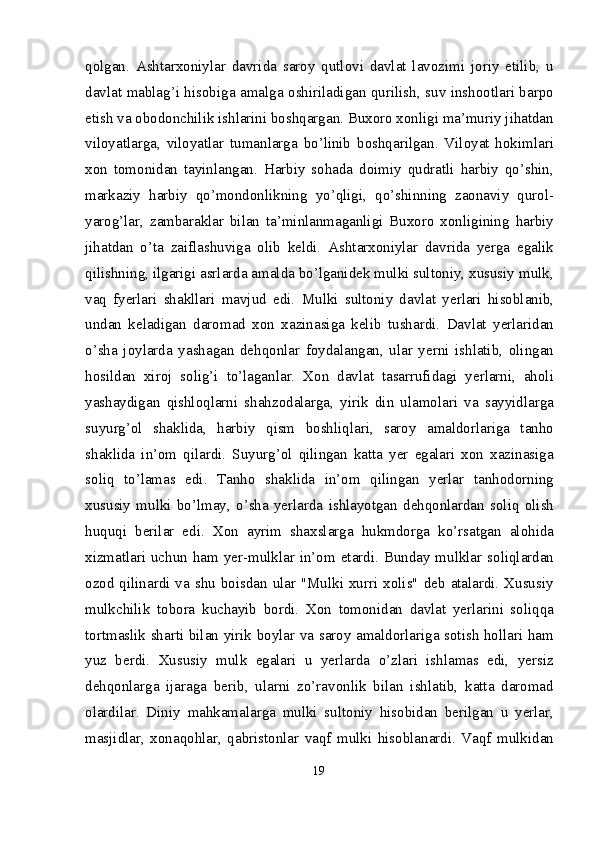 qolgan.   Ashtarxoniylar   davrida   saroy   qutlovi   davlat   lavozimi   joriy   etilib,   u
davlat mablag’i hisobiga amalga oshiriladigan qurilish, suv inshootlari barpo
etish va obodonchilik ishlarini boshqargan. Buxoro xonligi ma’muriy jihatdan
viloyatlarga,   viloyatlar   tumanlarga   bo’linib   boshqarilgan.   Viloyat   hokimlari
xon   tomonidan   tayinlangan.   Harbiy   sohada   doimiy   qudratli   harbiy   qo’shin,
markaziy   harbiy   qo’mondonlikning   yo’qligi,   qo’shinning   zaonaviy   qurol-
yarog’lar,   zambaraklar   bilan   ta’minlanmaganligi   Buxoro   xonligining   harbiy
jihatdan   o’ta   zaiflashuviga   olib   keldi.   Ashtarxoniylar   davrida   yerga   egalik
qilishning, ilgarigi asrlarda amalda bo’lganidek mulki sultoniy, xususiy mulk,
vaq   fyerlari   shakllari   mavjud   edi.   Mulki   sultoniy   davlat   yerlari   hisoblanib,
undan   keladigan   daromad   xon   xazinasiga   kelib   tushardi.   Davlat   yerlaridan
o’sha   joylarda   yashagan   dehqonlar   foydalangan,   ular   yerni   ishlatib,   olingan
hosildan   xiroj   solig’i   to’laganlar.   Xon   davlat   tasarrufidagi   yerlarni,   aholi
yashaydigan   qishloqlarni   shahzodalarga,   yirik   din   ulamolari   va   sayyidlarga
suyurg’ol   shaklida,   harbiy   qism   boshliqlari,   saroy   amaldorlariga   tanho
shaklida   in’om   qilardi.   Suyurg’ol   qilingan   katta   yer   egalari   xon   xazinasiga
soliq   to’lamas   edi.   Tanho   shaklida   in’om   qilingan   yerlar   tanhodorning
xususiy   mulki   bo’lmay,   o’sha   yerlarda   ishlayotgan   dehqonlardan   soliq   olish
huquqi   berilar   edi.   Xon   ayrim   shaxslarga   hukmdorga   ko’rsatgan   alohida
xizmatlari uchun ham yer-mulklar in’om etardi. Bunday mulklar soliqlardan
ozod qilinardi va shu boisdan ular "Mulki xurri xolis"  deb atalardi. Xususiy
mulkchilik   tobora   kuchayib   bordi.   Xon   tomonidan   davlat   yerlarini   soliqqa
tortmaslik sharti bilan yirik boylar va saroy amaldorlariga sotish hollari ham
yuz   berdi.   Xususiy   mulk   egalari   u   yerlarda   o’zlari   ishlamas   edi,   yersiz
dehqonlarga   ijaraga   berib,   ularni   zo’ravonlik   bilan   ishlatib,   katta   daromad
olardilar.   Diniy   mahkamalarga   mulki   sultoniy   hisobidan   berilgan   u   yerlar,
masjidlar,   xonaqohlar,   qabristonlar   vaqf   mulki   hisoblanardi.   Vaqf   mulkidan
19