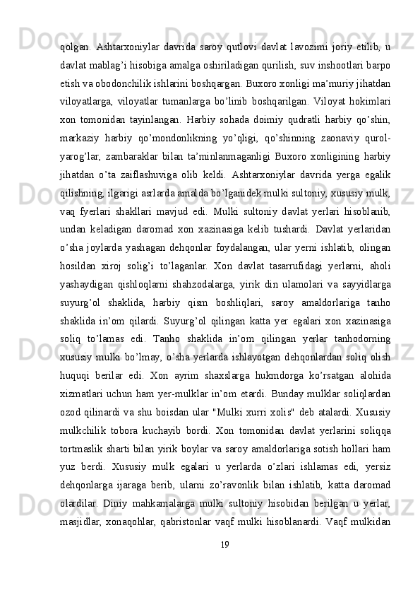 qolgan.   Ashtarxoniylar   davrida   saroy   qutlovi   davlat   lavozimi   joriy   etilib,   u
davlat mablag’i hisobiga amalga oshiriladigan qurilish, suv inshootlari barpo
etish va obodonchilik ishlarini boshqargan. Buxoro xonligi ma’muriy jihatdan
viloyatlarga,   viloyatlar   tumanlarga   bo’linib   boshqarilgan.   Viloyat   hokimlari
xon   tomonidan   tayinlangan.   Harbiy   sohada   doimiy   qudratli   harbiy   qo’shin,
markaziy   harbiy   qo’mondonlikning   yo’qligi,   qo’shinning   zaonaviy   qurol-
yarog’lar,   zambaraklar   bilan   ta’minlanmaganligi   Buxoro   xonligining   harbiy
jihatdan   o’ta   zaiflashuviga   olib   keldi.   Ashtarxoniylar   davrida   yerga   egalik
qilishning, ilgarigi asrlarda amalda bo’lganidek mulki sultoniy, xususiy mulk,
vaq   fyerlari   shakllari   mavjud   edi.   Mulki   sultoniy   davlat   yerlari   hisoblanib,
undan   keladigan   daromad   xon   xazinasiga   kelib   tushardi.   Davlat   yerlaridan
o’sha   joylarda   yashagan   dehqonlar   foydalangan,   ular   yerni   ishlatib,   olingan
hosildan   xiroj   solig’i   to’laganlar.   Xon   davlat   tasarrufidagi   yerlarni,   aholi
yashaydigan   qishloqlarni   shahzodalarga,   yirik   din   ulamolari   va   sayyidlarga
suyurg’ol   shaklida,   harbiy   qism   boshliqlari,   saroy   amaldorlariga   tanho
shaklida   in’om   qilardi.   Suyurg’ol   qilingan   katta   yer   egalari   xon   xazinasiga
soliq   to’lamas   edi.   Tanho   shaklida   in’om   qilingan   yerlar   tanhodorning
xususiy   mulki   bo’lmay,   o’sha   yerlarda   ishlayotgan   dehqonlardan   soliq   olish
huquqi   berilar   edi.   Xon   ayrim   shaxslarga   hukmdorga   ko’rsatgan   alohida
xizmatlari uchun ham yer-mulklar in’om etardi. Bunday mulklar soliqlardan
ozod qilinardi va shu boisdan ular "Mulki xurri xolis"  deb atalardi. Xususiy
mulkchilik   tobora   kuchayib   bordi.   Xon   tomonidan   davlat   yerlarini   soliqqa
tortmaslik sharti bilan yirik boylar va saroy amaldorlariga sotish hollari ham
yuz   berdi.   Xususiy   mulk   egalari   u   yerlarda   o’zlari   ishlamas   edi,   yersiz
dehqonlarga   ijaraga   berib,   ularni   zo’ravonlik   bilan   ishlatib,   katta   daromad
olardilar.   Diniy   mahkamalarga   mulki   sultoniy   hisobidan   berilgan   u   yerlar,
masjidlar,   xonaqohlar,   qabristonlar   vaqf   mulki   hisoblanardi.   Vaqf   mulkidan
19 