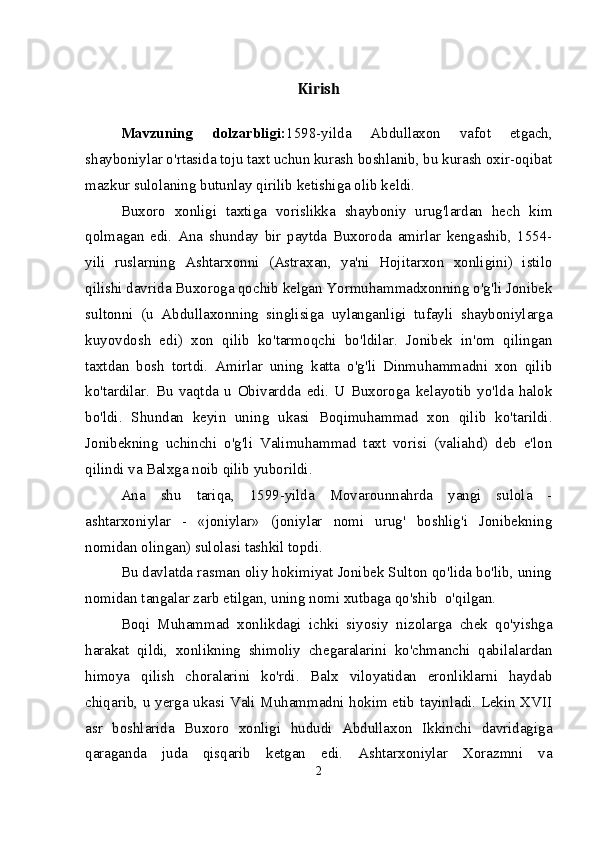 Kirish
Mavzuning   dolzarbligi: 1598-yilda   Abdullaxon   vafot   etgach,
shayboniylar o'rtasida toju taxt uchun kurash boshlanib, bu kurash oxir-oqibat
mazkur sulolaning butunlay qirilib ketishiga olib keldi.
Buxoro   xonligi   taxtiga   vorislikka   shayboniy   urug'lardan   hech   kim
qolmagan   edi.   Ana   shunday   bir   paytda   Buxoroda   amirlar   kengashib,   1554-
yili   ruslarning   Ashtarxonni   (Astraxan,   ya'ni   Hojitarxon   xonligini)   istilo
qilishi davrida Buxoroga qochib kelgan Yormuhammadxonning o'g'li Jonibek
sultonni   (u   Abdullaxonning   singlisiga   uylanganligi   tufayli   shayboniylarga
kuyovdosh   edi)   xon   qilib   ko'tarmoqchi   bo'ldilar.   Jonibek   in'om   qilingan
taxtdan   bosh   tortdi.   Amirlar   uning   katta   o'g'li   Dinmuhammadni   xon   qilib
ko'tardilar.   Bu   vaqtda   u   Obivardda   edi.   U   Buxoroga   kelayotib   yo'lda   halok
bo'ldi.   Shundan   keyin   uning   ukasi   Boqimuhammad   xon   qilib   ko'tarildi.
Jonibekning   uchinchi   o'g'li   Valimuhammad   taxt   vorisi   (valiahd)   deb   e'lon
qilindi va Balxga noib qilib yuborildi.
Ana   shu   tariqa,   1599-yilda   Movarounnahrda   yangi   sulola   -
ashtarxoniylar   -   «joniylar»   (joniylar   nomi   urug'   boshlig'i   Jonibekning
nomidan olingan) sulolasi tashkil topdi.
Bu davlatda rasman oliy hokimiyat Jonibek Sulton qo'lida bo'lib, uning
nomidan tangalar zarb etilgan, uning nomi xutbaga qo'shib  o'qilgan.
Boqi   Muhammad   xonlikdagi   ichki   siyosiy   nizolarga   chek   qo'yishga
harakat   qildi,   xonlikning   shimoliy   chegaralarini   ko'chmanchi   qabilalardan
himoya   qilish   choralarini   ko'rdi.   Balx   viloyatidan   eronliklarni   haydab
chiqarib, u yerga ukasi Vali Muhammadni hokim etib tayinladi. Lekin XVII
asr   boshlarida   Buxoro   xonligi   hududi   Abdullaxon   Ikkinchi   davridagiga
qaraganda   juda   qisqarib   ketgan   edi.   Ashtarxoniylar   Xorazmni   va
2 