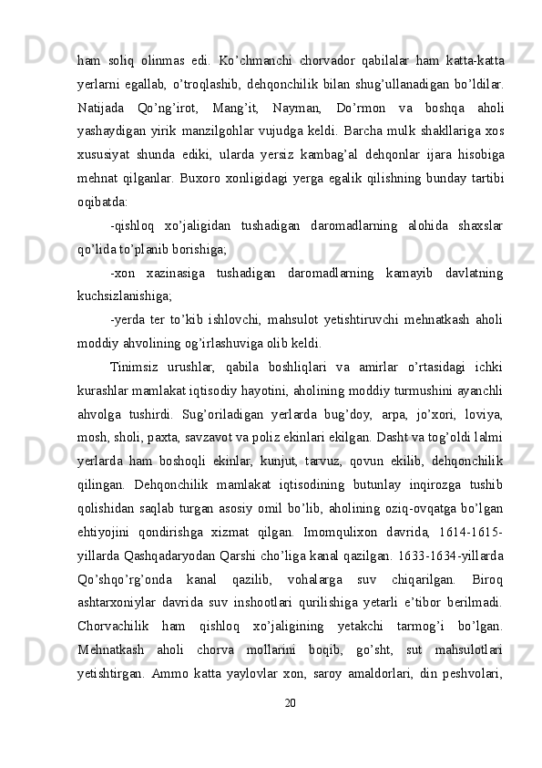 ham   soliq   olinmas   edi.   Ko’chmanchi   chorvador   qabilalar   ham   katta-katta
yerlarni   egallab,   o’troqlashib,   dehqonchilik   bilan   shug’ullanadigan   bo’ldilar.
Natijada   Qo’ng’irot,   Mang’it,   Nayman,   Do’rmon   va   boshqa   aholi
yashaydigan   yirik   manzilgohlar   vujudga   keldi.   Barcha   mulk   shakllariga   xos
xususiyat   shunda   ediki,   ularda   yersiz   kambag’al   dehqonlar   ijara   hisobiga
mehnat   qilganlar.   Buxoro   xonligidagi   yerga   egalik   qilishning   bunday   tartibi
oqibatda: 
-qishloq   xo’jaligidan   tushadigan   daromadlarning   alohida   shaxslar
qo’lida to’planib borishiga;
-xon   xazinasiga   tushadigan   daromadlarning   kamayib   davlatning
kuchsizlanishiga;
-yerda   ter   to’kib   ishlovchi,   mahsulot   yetishtiruvchi   mehnatkash   aholi
moddiy ahvolining og’irlashuviga olib keldi. 
Tinimsiz   urushlar,   qabila   boshliqlari   va   amirlar   o’rtasidagi   ichki
kurashlar mam lakat iqtisodiy hayotini, aholining moddiy turmushini ayanchli
ahvolga   tushirdi.   Sug’oriladigan   yerlarda   bug’doy,   arpa,   jo’xori,   loviya,
mosh, sholi, paxta, savzavot va poliz ekinlari ekilgan. Dasht va tog’oldi lalmi
yerlarda   ham   boshoqli   ekinlar,   kunjut,   tarvuz,   qovun   ekilib,   dehqonchilik
qilingan.   Dehqonchilik   mamlakat   iqtisodining   butunlay   inqirozga   tushib
qolishidan   saqlab   turgan   asosiy   omil   bo’lib,   aholining   oziq-ovqatga   bo’lgan
ehtiyojini   qondirishga   xizmat   qilgan.   Imomqulixon   davrida,   1614-1615-
yillarda Qashqadaryodan Qarshi cho’liga kanal qazilgan. 1633-1634-yillarda
Qo’shqo’rg’onda   kanal   qazilib,   vohalarga   suv   chiqarilgan.   Biroq
ashtarxoniylar   davrida   suv   inshootlari   qurilishiga   yetarli   e’tibor   berilmadi.
Chorvachilik   ham   qishloq   xo’jaligining   yetakchi   tarmog’i   bo’lgan.
Mehnatkash   aholi   chorva   mollarini   boqib,   go’sht,   sut   mahsulotlari
yetishtirgan.   Ammo   katta   yaylovlar   xon,   saroy   amaldorlari,   din   peshvolari,
20 