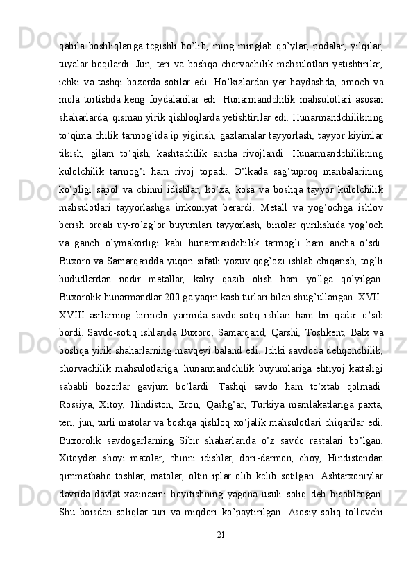 qabila   boshliqlariga   tegishli   bo’lib,   ming   minglab   qo’ylar,   podalar,   yilqilar,
tuyalar   boqilardi.   Jun,   teri   va   boshqa   chorvachilik   mahsulotlari   yetishtirilar,
ichki   va   tashqi   bozorda   sotilar   edi.   Ho’kizlardan   yer   haydashda,   omoch   va
mola   tortishda   keng   foydalanilar   edi.   Hunarmandchilik   mahsulotlari   asosan
shaharlarda, qisman yirik qishloqlarda yetish tirilar edi. Hunarmandchilikning
to’qima chilik tarmog’ida ip yigirish, gazlamalar tayyorlash, tayyor kiyimlar
tikish,   gilam   to’qish,   kashtachilik   ancha   rivojlandi.   Hunarmandchilikning
kulolchilik   tarmog’i   ham   rivoj   topadi.   O’lkada   sag’tuproq   manbalarining
ko’pligi   sapol   va   chinni   idishlar,   ko’za,   kosa   va   boshqa   tayyor   kulolchilik
mahsulotlari   tayyorlashga   imkoniyat   berardi.   Metall   va   yog’ochga   ishlov
berish   orqali   uy-ro’zg’or   buyumlari   tayyorlash,   binolar   qurilishida   yog’och
va   ganch   o’ymakorligi   kabi   hunarmandchilik   tarmog’i   ham   ancha   o’sdi.
Buxoro va Samarqandda yuqori sifatli yozuv qog’ozi ishlab chiqarish, tog’li
hududlardan   nodir   metallar,   kaliy   qazib   olish   ham   yo’lga   qo’yilgan.
Buxorolik hunarmandlar 200 ga yaqin kasb turlari bilan shug’ullangan. XVII-
XVIII   asrlarning   birinchi   yarmida   savdo-sotiq   ishlari   ham   bir   qadar   o’sib
bordi.   Savdo-sotiq   ishlarida   Buxoro,   Samarqand,   Qarshi,   Toshkent,   Balx   va
boshqa yirik shaharlarning mavqeyi baland edi. Ichki savdoda dehqonchilik,
chorvachilik   mahsulotlariga,   hunarmandchilik   buyumlariga   ehtiyoj   kattaligi
sababli   bozorlar   gavjum   bo’lardi.   Tashqi   savdo   ham   to’xtab   qolmadi.
Rossiya,   Xitoy,   Hindiston,   Eron,   Qashg’ar,   Turkiya   mamlakatlariga   paxta,
teri, jun, turli matolar va boshqa qishloq xo’jalik mahsulotlari chiqarilar edi.
Buxorolik   savdogarlarning   Sibir   shaharlarida   o’z   savdo   rastalari   bo’lgan.
Xitoydan   shoyi   matolar,   chinni   idishlar,   dori-darmon,   choy,   Hindistondan
qimmatbaho   toshlar,   matolar,   oltin   iplar   olib   kelib   sotilgan.   Ashtarxoniylar
davrida   davlat   xazinasini   boyitishning   yagona   usuli   soliq   deb   hisoblangan.
Shu   boisdan   soliqlar   turi   va   miqdori   ko’paytirilgan.   Asosiy   soliq   to’lovchi
21