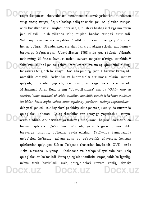 raiyat-dehqonlar,   chor vadorlar,   hunarmandlar,   savdogarlar   bo’lib,   ulardan
xiroj,   zakot,   ixrojot,   hoj   va   boshqa   soliqlar   undirilgan.   Soliqlardan   tashqari
aholi kanallar qazish, ariqlarni tozalash, qurilish va boshqa ishlarga majburan
jalb   etilardi.   Urush   yillarida   soliq   miqdori   haddan   tash qari   oshirilardi.
Subhonqulixon   davrida   raiyatdan   7   yillik   soliqlarni   birdaniga   yig’ib   olish
hollari bo’lgan. Ubaydullaxon esa aholidan yig’iladigan soliqlar miqdorini 4
baravarga   ko’paytirgan.   Ubaydullaxon   1708-yilda   pul   islohoti   o’tkazib,
tarkibining   35   foizini   kumush   tashkil   etuvchi   tangalar   o’rniga,   tarkibida   9
foiz   kumush   bo’lgan   tangalarni   zarb   ettiradi   va   uning   qimmatini   oldingi
tangalarga   teng   deb   belgilaydi.   Natijada   pulning   qadri   4   baravar   kamayadi,
norozilik   kuchayib,   do’kondor   va   hunrmandlar   o’z   mahsulotlarini   sotmay
qo’yadi,   do’konlar   yopiladi,   savdo-sotiq   ishlariga   katta   zarar   yetadi.
Muhammad   Amin   Buxoriyning   "Ubaydullanoma"   asarida   " Oddiy   xalq   va
kambag’allar   mushkul   ahvolda   qoldilar,   kundalik   yeyish-ichishdan   mahrum
bo’ldilar, hatto kafan uchun mato topolmay, jonlarini xudoga topshirdilar",
deb yozilgan edi. Bunday ahvolga chiday olmagan xalq 1708-yilda Buxoroda
qo’zg’olon   ko’taradi.   Qo’zg’olonchilar   xon   saroyiga   yaqinlashib,   saroyni
o’rab   oladilar.   Ark   darvozasiga   tosh   yog’dirib,   xonni   haqoratli   so’zlar   bilan
badnom   qiladilar.   Qo’zg’olon   bostiriladi,   yangi   tangalar   qimmati   ikki
baravarga   tushirilib,   do’konlar   qayta   ochiladi.   1712-yilda   Samarqandda
qo’zg’olon   ko’tarilib,   xalqqa   zulm   va   zo’ravonlik   qilayotgan   kenagas
qabilasidan   qo’yilgan   Sulton   To’qsabo   shahardan   haydaladi.   XVIII   asrda
Balx,   Karmana,   Miyonqol,   Shahrisabz   va   boshqa   viloyatlarda   ham   xalq
qo’zg’olonlari ko’tariladi. Biroq qo’zg’olon tartibsiz, tarqoq holda bo’lganligi
uchun   tezda   bostiriladi.   Xalq   qo’zg’olonlari   Buxoro   xonligi   siyosiy
22 