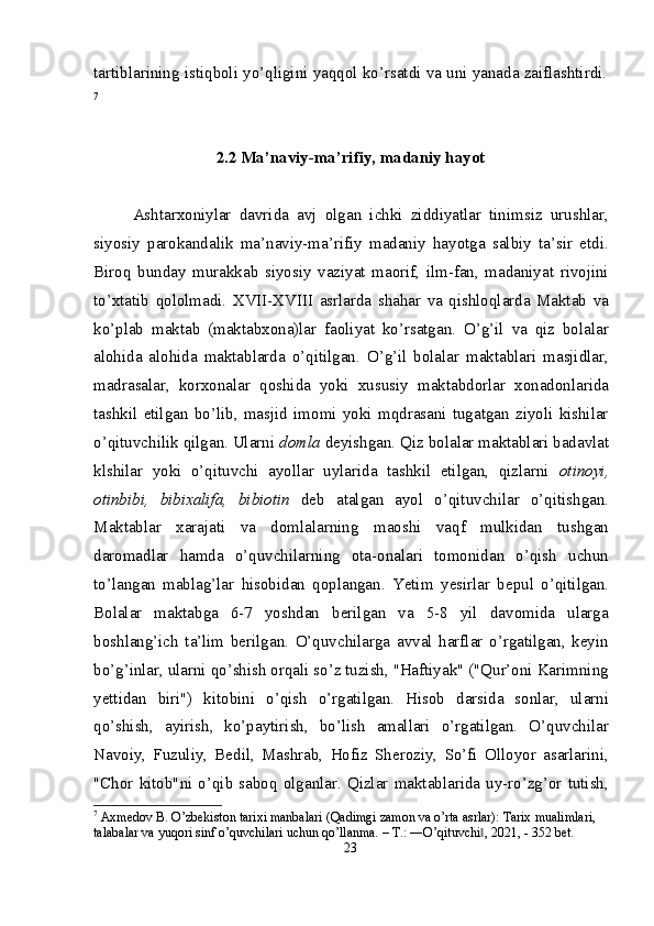 tartiblarining istiqboli yo’qligini yaqqol ko’rsatdi va uni yanada zaiflashtirdi.
7
2 .2 Ma’naviy-ma’rifiy, madaniy hayot
Ashtarxoniylar   davrida   avj   olgan   ichki   ziddiyatlar   tinimsiz   urushlar,
siyosiy   parokandalik   ma’naviy-ma’rifiy   madaniy   hayotga   salbiy   ta’sir   etdi.
Biroq   bunday   murakkab   siyosiy   vaziyat   maorif,   ilm-fan,   madaniyat   rivojini
to’xtatib   qololmadi.   XVII-XVIII   asrlarda   shahar   va   qishloqlarda   Maktab   va
ko’plab   maktab   (maktabxona)lar   faoliyat   ko’rsatgan.   O’g’il   va   qiz   bolalar
alohida   alohida   maktablarda   o’qitilgan.   O’g’il   bolalar   maktablari   masjidlar,
madrasalar,   korxonalar   qoshida   yoki   xususiy   maktabdorlar   xonadonlarida
tashkil   etilgan   bo’lib,   masjid   imomi   yoki   mqdrasani   tugatgan   ziyoli   kishilar
o’qituvchilik qilgan. Ularni  domla  deyishgan. Qiz bolalar maktablari badavlat
klshilar   yoki   o’qituvchi   ayollar   uylarida   tashkil   etilgan,   qizlarni   otinoyi,
otinbibi,   bibixalifa,   bibiotin   deb   atalgan   ayol   o’qituvchilar   o’qitishgan.
Maktablar   xarajati   va   domlalarning   maoshi   vaqf   mulkidan   tushgan
daromadlar   hamda   o’quvchilarning   ota-onalari   tomonidan   o’qish   uchun
to’langan   mablag’lar   hisobidan   qoplangan.   Yetim   yesirlar   bepul   o’qitilgan.
Bolalar   maktabga   6-7   yoshdan   berilgan   va   5-8   yil   davomida   ularga
boshlang’ich   ta’lim   berilgan.   O’quvchilarga   avval   harflar   o’rgatilgan,   keyin
bo’g’inlar, ularni qo’shish orqali so’z tuzish, "Haftiyak" ("Qur’oni Karimning
yettidan   biri")   kitobini   o’qish   o’rgatilgan.   Hisob   darsida   sonlar,   ularni
qo’shish,   ayirish,   ko’paytirish,   bo’lish   amallari   o’rgatilgan.   O’quvchilar
Navoiy,   Fuzuliy,   Bedil,   Mashrab,   Hofiz   Sheroziy,   So’fi   Olloyor   asarlarini,
"Chor   kitob"ni  o’qib  saboq   olganlar.  Qizlar  maktablarida   uy-ro’zg’or   tutish,
7
 Axmedov B. O’zbekiston tarixi manbalari (Qadimgi zamon va o’rta asrlar): Tarix mualimlari, 
talabalar va yuqori sinf o’quvchilari uchun qo’llanma. – T.: ―O’qituvchi , 2021, - 352 bet.‖
23