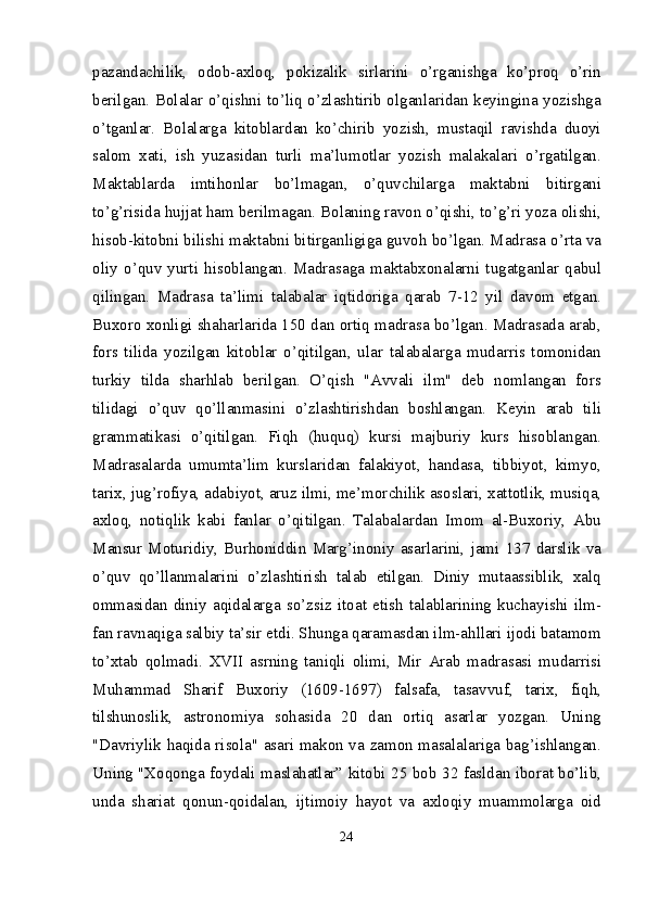 pazandachilik,   odob-axloq,   pokizalik   sirlarini   o’rganishga   ko’proq   o’rin
berilgan. Bolalar o’qishni to’liq o’zlashtirib olganlaridan keyingina yozishga
o’tganlar.   Bolalarga   kitoblardan   ko’chirib   yozish,   mustaqil   ravishda   duoyi
salom   xati,   ish   yuzasidan   turli   ma’lumotlar   yozish   malakalari   o’rgatilgan.
Maktablarda   imtihonlar   bo’lmagan,   o’quvchilarga   maktabni   bitirgani
to’g’risida hujjat ham berilmagan. Bolaning ravon o’qishi, to’g’ri yoza olishi,
hisob-kitobni bilishi maktabni bitirganligiga guvoh bo’lgan. Madrasa o’rta va
oliy   o’quv   yurti   hisoblangan.   Madrasaga   maktabxonalarni   tugatganlar   qabul
qilingan.   Madrasa   ta’limi   talabalar   iqtidoriga   qarab   7-12   yil   davom   etgan.
Buxoro xonligi shaharlarida 150 dan ortiq madrasa bo’lgan. Madrasada arab,
fors   tilida   yozilgan   kitoblar   o’qitilgan,   ular   talabalarga   mudarris   tomonidan
turkiy   tilda   sharhlab   berilgan.   O’qish   "Avvali   ilm"   deb   nomlangan   fors
tilidagi   o’quv   qo’llanmasini   o’zlashtirishdan   boshlangan.   Keyin   arab   tili
grammatikasi   o’qitilgan.   Fiqh   (huquq)   kursi   majburiy   kurs   hisoblangan.
Madrasalarda   umumta’lim   kurslaridan   falakiyot,   handasa,   tibbiyot,   kimyo,
tarix, jug’rofiya, adabiyot, aruz ilmi, me’mor chilik asoslari, xattotlik, musiqa,
axloq,   notiqlik   kabi   fanlar   o’qitilgan.   Talabalardan   Imom   al-Buxoriy,   Abu
Mansur   Moturidiy,   Burhoniddin   Marg’inoniy   asarlarini,   jami   137   darslik   va
o’quv   qo’llanmalarini   o’zlashtirish   talab   etilgan.   Diniy   mutaassiblik,   xalq
ommasidan   diniy   aqidalarga   so’zsiz   itoat   etish   talablarining   kuchayishi   ilm-
fan ravnaqiga salbiy ta’sir etdi. Shunga qaramasdan ilm-ahllari ijodi batamom
to’xtab   qolmadi.   XVII   asrning   taniqli   olimi,   Mir   Arab   madrasasi   mudarrisi
Muhammad   Sharif   Buxoriy   (1609-1697)   falsafa,   tasavvuf,   tarix,   fiqh,
tilshunoslik,   astronomiya   sohasida   20   dan   ortiq   asarlar   yozgan.   Uning
"Davriylik haqida risola" asari makon va zamon masalalariga bag’ishlangan.
Uning "Xoqonga foydali maslahatlar” kitobi 25 bob 32 fasldan iborat bo’lib,
unda   shariat   qonun-qoidalan,   ijtimoiy   hayot   va   axloqiy   muammolarga   oid
24 