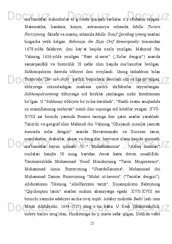 ma’lumotlar,   hukmdorlar   to’g’risida   qiziqarli   lavhalar   o’z   ifodasini   topgan.
Matematika,   handasa,   kimyo,   astronomiya   sohasida   Mulla   Tursun
Fariziyning,   falsafa va mantiq sohasida   Mulla Yusuf Qorabog’iyning   asarlari
bizgacha   yetib   kelgan.   Boboxoja   ibn   Xoja   Orif   Samarqandiy   tomonidan
1678-yilda   falakiyot,   ilmi   hay’at   haqida   risola   yozilgan.   Mahmud   Ibn
Valining   1636-yilda   yozilgan   “Baxr   ul-asror"   (,,Sirlar   dengizi")   asarida
samarqandlik   va   buxorolik   20   nafar   olim   haqida   ma’lumotlar   berilgan.
Subhonqulixon   davrida   tibbiyot   ilmi   rivojlandi.   Uning   tashabbusi   bilan
Buxoroda  "Dor ush-shifo”  qurilib, bemorlarni davolash ishi yo’lga qo’yilgan,
tibbiyotga   ixtisoslashgan   madrasa   qurilib   shifokorlar   tayyorlangan.
Subhonqulixonning   tibbiyotga   oid   kitoblar   jamlangan   nodir   kutubxonasi
bo’lgan. U "Subhoniy tibbiyoti bo’yicha davolash”, "Baxtli soatni aniqlashda
oy manzillarining mohiyati" nomli ilmi nujumga oid kitoblar yozgan. XVII-
XVIII   asr   birinchi   yarmida   Buxoro   tarixiga   doir   qator   asarlar   yaratiladi.
Tarixchi va geograf olim Mahmud ibn Valining "Oliyjanob insonlar jasorati
xususida   sirlar   dengizi"   asarida   Movarounnahr   va   Xuroson   tarixi,
mamlakatlar, shaharlar, okean va dengizlar, hayvonot olami haqida qimmatli
ma’lumotlar   bayon   qilinadi.   U   "   Muhabbatnoma"   ,.   "Axloq   husnlari"
risolalari   hamda   50   ming   baytdan   iborat   katta   devon   muallifidir.
Tarixnavislikda   Muhammad   Yusuf   Munshiyning   "Tarixi   Muqimxoniy",
Muhammad   Amin   Buxoriyning   "Ubaydul lanoma",   Muhammad   ibn
Muhammad   Zamon   Buxoriyning   "Muhit   ut-tavorix"   ("Tarixlar   dengizi"),
Abdurahmon   Tolening   "Abulfayzxon   tarixi",   Xojamqulixon   Balxiyning
"Qipchoqxon   tarixi"   asarlari   muhim   ahamiyatga   egadir.   XVII-XVIII   asr
birinchi yarmida adabiyot ancha rivoj topdi. Adabiy muhitda   Bedil   (asli ismi
Mirzo   Abdulqodir,   1644-1721)   ning   o’rni   katta.   U   Kesh   (Shahrisabz)lik,
turkey   barlos  urug’idan,   Hindistonga   ko’p   marta   safar   qilgan,   Dehlida   vafot
25 