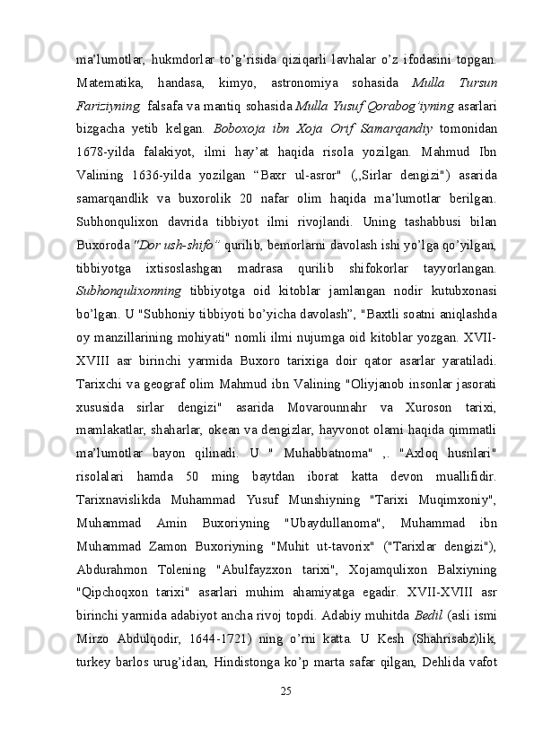 ma’lumotlar,   hukmdorlar   to’g’risida   qiziqarli   lavhalar   o’z   ifodasini   topgan.
Matematika,   handasa,   kimyo,   astronomiya   sohasida   Mulla   Tursun
Fariziyning,   falsafa va mantiq sohasida   Mulla Yusuf Qorabog’iyning   asarlari
bizgacha   yetib   kelgan.   Boboxoja   ibn   Xoja   Orif   Samarqandiy   tomonidan
1678-yilda   falakiyot,   ilmi   hay’at   haqida   risola   yozilgan.   Mahmud   Ibn
Valining   1636-yilda   yozilgan   “Baxr   ul-asror"   (,,Sirlar   dengizi")   asarida
samarqandlik   va   buxorolik   20   nafar   olim   haqida   ma’lumotlar   berilgan.
Subhonqulixon   davrida   tibbiyot   ilmi   rivojlandi.   Uning   tashabbusi   bilan
Buxoroda  "Dor ush-shifo”  qurilib, bemorlarni davolash ishi yo’lga qo’yilgan,
tibbiyotga   ixtisoslashgan   madrasa   qurilib   shifokorlar   tayyorlangan.
Subhonqulixonning   tibbiyotga   oid   kitoblar   jamlangan   nodir   kutubxonasi
bo’lgan. U "Subhoniy tibbiyoti bo’yicha davolash”, "Baxtli soatni aniqlashda
oy manzillarining mohiyati" nomli ilmi nujumga oid kitoblar yozgan. XVII-
XVIII   asr   birinchi   yarmida   Buxoro   tarixiga   doir   qator   asarlar   yaratiladi.
Tarixchi va geograf olim Mahmud ibn Valining "Oliyjanob insonlar jasorati
xususida   sirlar   dengizi"   asarida   Movarounnahr   va   Xuroson   tarixi,
mamlakatlar, shaharlar, okean va dengizlar, hayvonot olami haqida qimmatli
ma’lumotlar   bayon   qilinadi.   U   "   Muhabbatnoma"   ,.   "Axloq   husnlari"
risolalari   hamda   50   ming   baytdan   iborat   katta   devon   muallifidir.
Tarixnavislikda   Muhammad   Yusuf   Munshiyning   "Tarixi   Muqimxoniy",
Muhammad   Amin   Buxoriyning   "Ubaydul lanoma",   Muhammad   ibn
Muhammad   Zamon   Buxoriyning   "Muhit   ut-tavorix"   ("Tarixlar   dengizi"),
Abdurahmon   Tolening   "Abulfayzxon   tarixi",   Xojamqulixon   Balxiyning
"Qipchoqxon   tarixi"   asarlari   muhim   ahamiyatga   egadir.   XVII-XVIII   asr
birinchi yarmida adabiyot ancha rivoj topdi. Adabiy muhitda   Bedil   (asli ismi
Mirzo   Abdulqodir,   1644-1721)   ning   o’rni   katta.   U   Kesh   (Shahrisabz)lik,
turkey   barlos  urug’idan,   Hindistonga   ko’p   marta   safar   qilgan,   Dehlida   vafot
25
