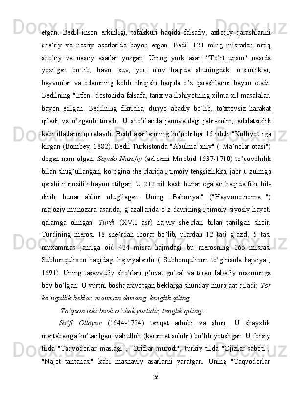 etgan.   Bedil   inson   erkinligi,   tafakkuri   haqida   falsafiy,   axloqiy   qarashlarini
she’riy   va   nasriy   asarlarida   bayon   etgan.   Bedil   120   ming   misradan   ortiq
she’riy   va   nasriy   asarlar   yozgan.   Uning   yirik   asari   “To’rt   unsur"   nasrda
yozilgan   bo’lib,   havo,   suv,   yer,   olov   haqida   shuningdek,   o’simliklar,
hayvonlar   va   odamning   kelib   chiqishi   haqida   o’z   qarashlarini   bayon   etadi.
Bedilning "Irfon" dostonida falsafa, tarix va ilohiyotning xilma xil masalalari
bayon   etilgan.   Bedilning   fikricha,   dunyo   abadiy   bo’lib,   to’xtovsiz   harakat
qiladi   va   o’z garib   turadi.   U   she’rlarida   jami yatdagi   jabr-zulm,   adolatsizlik
kabi illatlarni qoralaydi. Bedil asar larining ko’pchiligi 16 jildli "Kul liyot"iga
kirgan (Bombey, 1882). Bedil Turkistonda "Abulma’oniy" ("Ma’nolar otasi")
degan nom olgan.   Sayido Nasafiy   (asl ismi Mirobid 1637-1710) to’quv chilik
bilan shug’ullangan, ko’p gina she’rlarida ijtimoiy tengsiz likka, jabr-u zulmga
qarshi  noro zilik  bayon  etilgan. U 212 xil kasb   hunar egalari  haqida fikr bil -
dirib,   hunar   ahlini   ulug’lagan.   Uning   "Bahoriyat"   ("Hayvo notnoma   ")
majoziy-munozara asarida, g’azallarida o’z davrining ijtimoiy-siyosiy hayoti
qalamga   olingan.   Turdi   (XVII   asr)   hajviy   she’rlari   bilan   tanilgan   shoir.
Turdining   merosi   18   she’rdan   iborat   bo’lib,   ulardan   12   tasi   g’azal,   5   tasi
muxammas   janriga   oid   434   misra   hajmdagi   bu   merosning   165   misrasi
Subhonqulixon   haqidagi   hajviyalardir   ("Subhonqulixon   to’g’risida   hajviya",
1691).   Uning   tasavvufiy   she’rlari   g’oyat   go’zal   va   teran   falsafiy   mazmunga
boy bo’lgan. U yurtni boshqarayotgan beklarga shunday murojaat qiladi:   Tor
ko’ngullik beklar, manman demang, kenglik qiling,
 To’qson ikki bovli o’zbek yurtidir, tenglik qiling...
So’fi   Olloyor   (1644-1724)   tariqat   arbobi   va   shoir.   U   shayxlik
martabasiga ko’tarilgan, valiulloh (karomat sohibi) bo’lib yetishgan. U forsiy
tilda   "Taqvodorlar   maslagi",   "Oriflar   murodi",   turkiy   tilda   "Ojizlar   saboti",
"Najot   tantanasi"   kabi   masnaviy   asarlarni   yaratgan.   Uning   "Taqvodorlar
26 