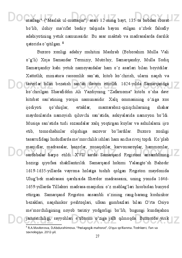 maslagi"   ("Maslak   ul-muttaqin")   asari   12   ming   bayt,   135   ta   bobdan   iborat
bo’lib,   ilohiy   ma’rifat   badiiy   talqinda   bayon   etilgan   o’zbek   falsafiy
adabiyotining   yetuk   namunasidir.   Bu   asar   maktab   va   madrasalarda   darslik
qatorida o’qitilgan.  8
Buxoro   xonligi   adabiy   muhitini   Mashrab   (Boborahim   Mulla   Vali
o’g’li)   Xoja   Samandar   Termiziy,   Mutribiy,   Samarqandiy,   Mulla   Sodiq
Samarqandiy   kabi   yetuk   namoyandalar   ham   o’z   asarlari   bilan   boyitdilar.
Xattotlik,   miniatura   rassomlik   san’ati,   kitob   ko’chirish,   ularni   naqsh   va
tasvirlar   bilan   bezatish   san’ati   davom   ettirildi.   1624-yilda   Samarqandga
ko’chirilgan   Sharafiddin   Ali   Yazdiyning   “Zafarnoma"   kitobi   o’sha   davr
kitobat   san’atining   yorqin   namunasidir.   Xalq   ommasining   o’ziga   xos
ijodiyoti   qo’shiqlar,   ertaklar,   masxaraboz-qiziqchilarning   shahar
maydonlarida   namoyish   qiluvchi   san’atida,   askiyalarida   namoyon   bo’ldi.
Musiqa   san’atida   turli   sozandalar   xalq   yoqtirgan   kuylar   va   ashulalarni   ijro
etib,   tomoshabinlar   olqishiga   sazovor   bo’lardilar.   Buxoro   xonligi
tasarrufidagi hududlarda me’ morchilik ishlari ham ancha rivoj topdi. Ko’plab
masjidlar,   madrasalar,   bozorlar,   xonaqohlar,   karvonsaroylar,   hammomlar,
sardobalar   barpo   etildi.   XVII   asrda   Samarqand   Registoni   ansamblining
hozirgi   qiyofasi   shakllantirildi.   Samarqand   hokimi   Yalangto’sh   Bahodir
1619-1635-yillarda   vayrona   holatga   tushib   qolgan   Registon   maydonida
Ulug’bek   madrasasi   qarshisida   Sherdor   madrasasini,   uning   yonida   1646-
1659-yillarda  Tillakori   madrasa-masjidini   o’z   mablag’lari   hisobidan  bunyod
ettirgan.   Samarqand   Registon   ansambli   o’zining   rang-barang   koshinkor
bezaklari,   naqshinkor   peshtoqlari,   ulkan   gumbazlari   bilan   O’rta   Osiyo
me’morchiligining   noyob   tarixiy   yodgorligi   bo’lib,   bugungi   kundajahon
jamoatchiligi,   sayyohlari   e’tiborini   o’ziga   jalb   qilmoqda.   Buxoroda   yirik
8
 R.A.Mavlonova, D.Abdurahimova. “Pedagogik mahorat”. O‘quv qo‘llanma. Toshkent.  Fan va 
texnologiya. 2012-yil.
27 