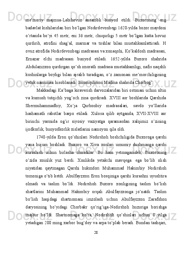 me’moriy   majmua-Labihovuz   ansambli   bunyod   etildi.   Buxoroning   eng
badavlat kishilaridan biri bo’lgan Nodirdevonbegi 1620-yilda bozor maydoni
o’rtasida   bo’yi  45   metr,  eni  36   metr,  chuqurligi  5   metr  bo’lgan   katta   hovuz
qurdirib,   atrofini   shag’al,   marmar   va   toshlar   bilan   mustahkamlattiradi.   H
ovuz atrofida Nodirdevonbegi madrasasi va xonaqohi, Ko’kaldosh madrasasi,
Ernazar   elchi   madrasasi   bunyod   etiladi.   1652-yilda   Buxoro   shahrida
Abdulazizxon qurdirgan qo’sh imoratli madrasa mustahkamligi, nafis naqshli
koshinlarga   boyligi   bilan   ajralib   turadigan,   o’z   zamonasi   me’morchiligining
yetuk namunasi hisoblanadi. Imomqulixon Madina shahrida Chorbog’,
Makkadagi Ka’baga kiraverish darvozalaridan biri ostonasi uchun oltin
va   kumush   tutqichli   yog’och   zina   qurdiradi.   XVIII   asr   boshlarida   Qarshida
Shermuhammadbiy,   Xo’ja   Qurbonbiy   madrasalari,   savdo   yo’llarida
hashamatli   rabotlar   barpo   etiladi.   Xulosa   qilib   aytganda,   XVII-XVIII   asr
birinchi   yarmida   og’ir   siyosiy   vaziyatga   qaramasdan   xalqimiz   o’zining
ijodkorlik, bunyodkorlik xislatlarini namoyon qila oldi. 
1740-yilda   Eron   qo’shinlari   Nodirshoh   boshchiligida   Buxoroga   qarshi
yana   hujum   boshladi.   Buxoro   va   Xiva   xonlari   umumiy   dushmanga   qarshi
kurashish   uchun   birlasha   olmadilar.   Bu   ham   yetmaganidek,   Buxoroning
o’zida   xoinlik   yuz   berdi.   Xonlikda   yetakchi   mavqega.   ega   bo’lib   olish
niyatidan   qaytmagan   Qarshi   hukmdori   Muhammad   Hakimbiy   Nodirshoh
tomoniga o’tib ketdi. Abulfayzxon Eron bosqiniga qarshi kurashni uyushtira
olmadi   va   taslim   bo’ldi.   Nodirshoh   Buxoro   xonligining   taslim   bo’lish
shartlarini   Muhammad   Hakimbiy   orqali   Abulfayzxonga   jo’natdi.   Taslim
bo’lish   haqidagi   shartnomani   imzolash   uchun   Abulfayzxon   Zarafshon
daryosining   bo’yidagi   Chorbakr   qo’rig’iga-Nodirshoh   huzuriga   borishga
majbur   bo’ldi.   Shartnomaga   ko’ra,   Nodirshoh   qo’shinlari   uchun   8   yilga
yetadigan 200 ming xarbor bug’doy va arpa to’plab beradi. Bundan tashqari,
28