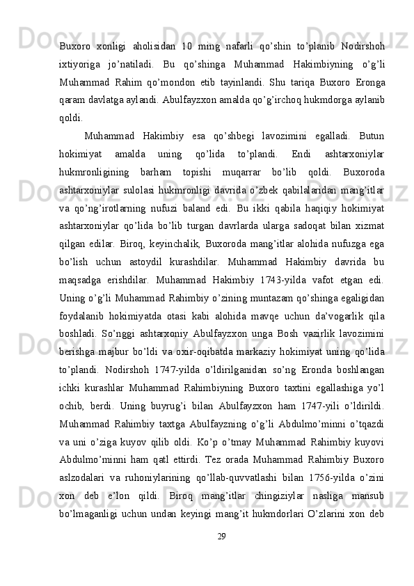 Buxoro   xonligi   aholisidan   10   ming   nafarli   qo’shin   to’planib   Nodirshoh
ixtiyoriga   jo’natiladi.   Bu   qo’shinga   Muhammad   Hakimbiyning   o’g’li
Muhammad   Rahim   qo’mondon   etib   tayinlandi.   Shu   tariqa   Buxoro   Eronga
qaram davlatga aylandi. Abulfayzxon amalda qo’g’irchoq hukmdorga aylanib
qoldi.
Muhammad   Hakimbiy   esa   qo’shbegi   lavozimini   egalladi.   Butun
hokimiyat   amalda   uning   qo’lida   to’plandi.   Endi   ashtarxoniylar
hukmronligining   barham   topishi   muqarrar   bo’lib   qoldi.   Buxoroda
ashtarxoniylar   sulolasi   hukmronligi   davrida   o’zbek   qabilalaridan   mang’itlar
va   qo’ng’irotlarning   nufuzi   baland   edi.   Bu   ikki   qabila   haqiqiy   hokimiyat
ashtarxoniylar   qo’lida   bo’lib   turgan   davrlarda   ularga   sadoqat   bilan   xizmat
qilgan   edilar.   Biroq,   keyinchalik,   Buxoroda   mang’itlar   alohida   nufuzga   ega
bo’lish   uchun   astoydil   kurashdilar.   Muhammad   Hakimbiy   davrida   bu
maqsadga   erishdilar.   Muhammad   Hakimbiy   1743-yilda   vafot   etgan   edi.
Uning o’g’li Muhammad Rahimbiy o’zining muntazam qo’shinga egaligidan
foydalanib   hokimiyatda   otasi   kabi   alohida   mavqe   uchun   da’vogarlik   qila
boshladi.   So’nggi   ashtarxoniy   Abulfayzxon   unga   Bosh   vazirlik   lavozimini
berishga   majbur   bo’ldi   va   oxir-oqibatda   markaziy   hokimiyat   uning   qo’lida
to’plandi.   Nodirshoh   1747-yilda   o’ldirilganidan   so’ng   Eronda   boshlangan
ichki   kurashlar   Muhammad   Rahimbiyning   Buxoro   taxtini   egallashiga   yo’l
ochib,   berdi.   Uning   buyrug’i   bilan   Abulfayzxon   ham   1747-yili   o’ldirildi.
Muhammad   Rahimbiy   taxtga   Abulfayzning   o’g’li   Abdulmo’minni   o’tqazdi
va   uni   o’ziga   kuyov   qilib   oldi.   Ko’p   o’tmay   Muhammad   Rahimbiy   kuyovi
Abdulmo’minni   ham   qatl   ettirdi.   Tez   orada   Muhammad   Rahimbiy   Buxoro
aslzodalari   va   ruhoniylarining   qo’llab-quvvatlashi   bilan   1756-yilda   o’zini
xon   deb   e’lon   qildi.   Biroq   mang’itlar   chingiziylar   nasliga   mansub
bo’lmaganligi   uchun   undan   keyingi   mang’it   hukmdorlari   O’zlarini   xon   deb
29 